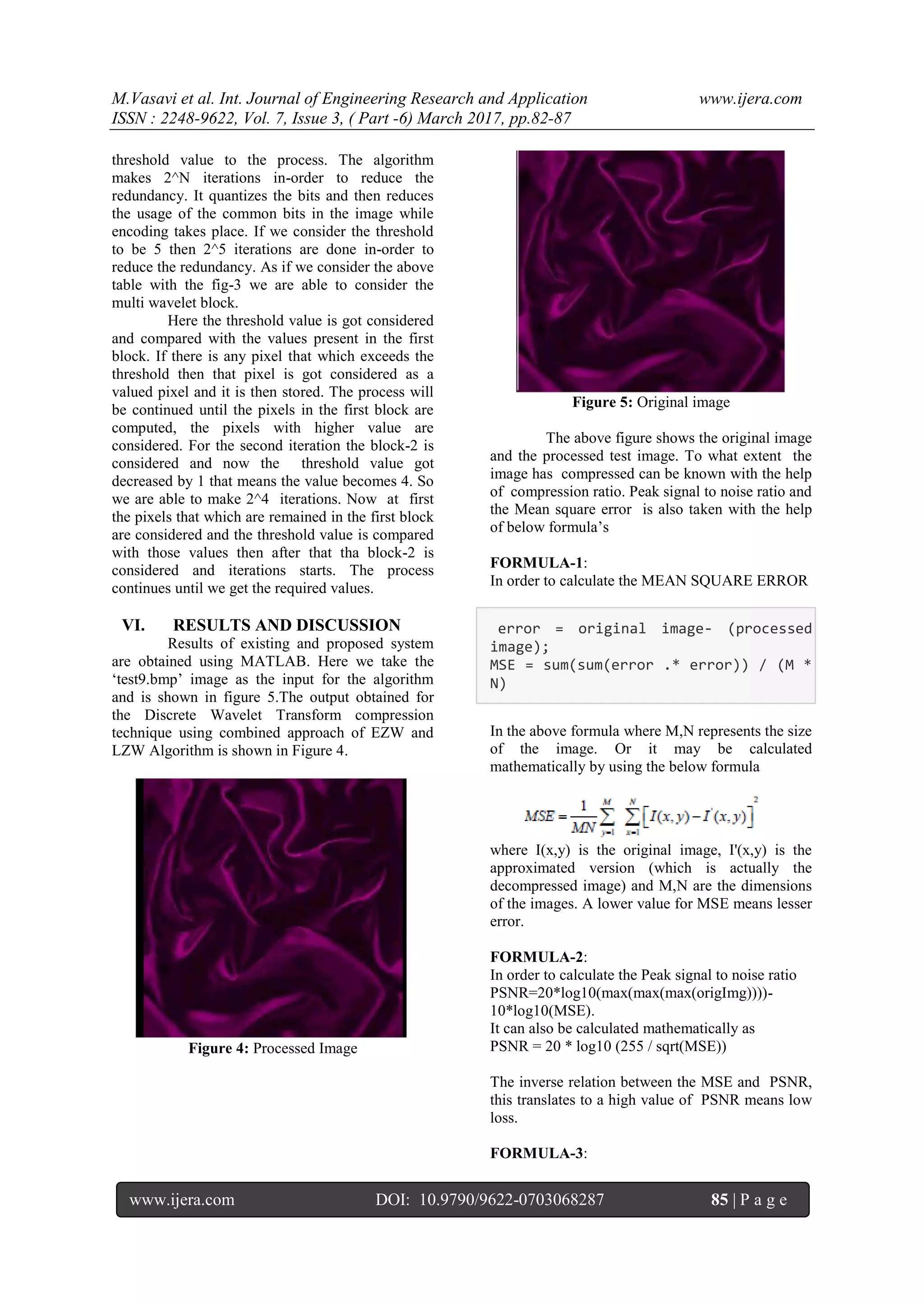 M.Vasavi et al. Int. Journal of Engineering Research and Application www.ijera.com
ISSN : 2248-9622, Vol. 7, Issue 3, ( Part -6) March 2017, pp.82-87
www.ijera.com DOI: 10.9790/9622-0703068287 85 | P a g e
threshold value to the process. The algorithm
makes 2^N iterations in-order to reduce the
redundancy. It quantizes the bits and then reduces
the usage of the common bits in the image while
encoding takes place. If we consider the threshold
to be 5 then 2^5 iterations are done in-order to
reduce the redundancy. As if we consider the above
table with the fig-3 we are able to consider the
multi wavelet block.
Here the threshold value is got considered
and compared with the values present in the first
block. If there is any pixel that which exceeds the
threshold then that pixel is got considered as a
valued pixel and it is then stored. The process will
be continued until the pixels in the first block are
computed, the pixels with higher value are
considered. For the second iteration the block-2 is
considered and now the threshold value got
decreased by 1 that means the value becomes 4. So
we are able to make 2^4 iterations. Now at first
the pixels that which are remained in the first block
are considered and the threshold value is compared
with those values then after that tha block-2 is
considered and iterations starts. The process
continues until we get the required values.
VI. RESULTS AND DISCUSSION
Results of existing and proposed system
are obtained using MATLAB. Here we take the
„test9.bmp‟ image as the input for the algorithm
and is shown in figure 5.The output obtained for
the Discrete Wavelet Transform compression
technique using combined approach of EZW and
LZW Algorithm is shown in Figure 4.
Figure 4: Processed Image
Figure 5: Original image
The above figure shows the original image
and the processed test image. To what extent the
image has compressed can be known with the help
of compression ratio. Peak signal to noise ratio and
the Mean square error is also taken with the help
of below formula‟s
FORMULA-1:
In order to calculate the MEAN SQUARE ERROR
error = original image- (processed
image);
MSE = sum(sum(error .* error)) / (M *
N)
In the above formula where M,N represents the size
of the image. Or it may be calculated
mathematically by using the below formula
where I(x,y) is the original image, I'(x,y) is the
approximated version (which is actually the
decompressed image) and M,N are the dimensions
of the images. A lower value for MSE means lesser
error.
FORMULA-2:
In order to calculate the Peak signal to noise ratio
PSNR=20*log10(max(max(max(origImg))))-
10*log10(MSE).
It can also be calculated mathematically as
PSNR = 20 * log10 (255 / sqrt(MSE))
The inverse relation between the MSE and PSNR,
this translates to a high value of PSNR means low
loss.
FORMULA-3:
 