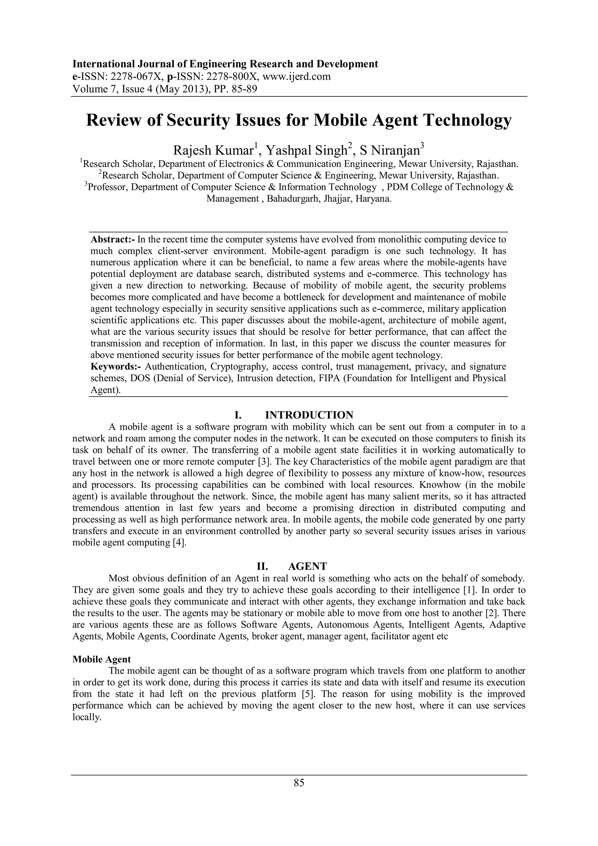 International Journal of Engineering Research and Development
e-ISSN: 2278-067X, p-ISSN: 2278-800X, www.ijerd.com
Volume 7, Issue 4 (May 2013), PP. 85-89
85
Review of Security Issues for Mobile Agent Technology
Rajesh Kumar1
, Yashpal Singh2
, S Niranjan3
1
Research Scholar, Department of Electronics & Communication Engineering, Mewar University, Rajasthan.
2
Research Scholar, Department of Computer Science & Engineering, Mewar University, Rajasthan.
3
Professor, Department of Computer Science & Information Technology , PDM College of Technology &
Management , Bahadurgarh, Jhajjar, Haryana.
Abstract:- In the recent time the computer systems have evolved from monolithic computing device to
much complex client-server environment. Mobile-agent paradigm is one such technology. It has
numerous application where it can be beneficial, to name a few areas where the mobile-agents have
potential deployment are database search, distributed systems and e-commerce. This technology has
given a new direction to networking. Because of mobility of mobile agent, the security problems
becomes more complicated and have become a bottleneck for development and maintenance of mobile
agent technology especially in security sensitive applications such as e-commerce, military application
scientific applications etc. This paper discusses about the mobile-agent, architecture of mobile agent,
what are the various security issues that should be resolve for better performance, that can affect the
transmission and reception of information. In last, in this paper we discuss the counter measures for
above mentioned security issues for better performance of the mobile agent technology.
Keywords:- Authentication, Cryptography, access control, trust management, privacy, and signature
schemes, DOS (Denial of Service), Intrusion detection, FIPA (Foundation for Intelligent and Physical
Agent).
I. INTRODUCTION
A mobile agent is a software program with mobility which can be sent out from a computer in to a
network and roam among the computer nodes in the network. It can be executed on those computers to finish its
task on behalf of its owner. The transferring of a mobile agent state facilities it in working automatically to
travel between one or more remote computer [3]. The key Characteristics of the mobile agent paradigm are that
any host in the network is allowed a high degree of flexibility to possess any mixture of know-how, resources
and processors. Its processing capabilities can be combined with local resources. Knowhow (in the mobile
agent) is available throughout the network. Since, the mobile agent has many salient merits, so it has attracted
tremendous attention in last few years and become a promising direction in distributed computing and
processing as well as high performance network area. In mobile agents, the mobile code generated by one party
transfers and execute in an environment controlled by another party so several security issues arises in various
mobile agent computing [4].
II. AGENT
Most obvious definition of an Agent in real world is something who acts on the behalf of somebody.
They are given some goals and they try to achieve these goals according to their intelligence [1]. In order to
achieve these goals they communicate and interact with other agents, they exchange information and take back
the results to the user. The agents may be stationary or mobile able to move from one host to another [2]. There
are various agents these are as follows Software Agents, Autonomous Agents, Intelligent Agents, Adaptive
Agents, Mobile Agents, Coordinate Agents, broker agent, manager agent, facilitator agent etc
Mobile Agent
The mobile agent can be thought of as a software program which travels from one platform to another
in order to get its work done, during this process it carries its state and data with itself and resume its execution
from the state it had left on the previous platform [5]. The reason for using mobility is the improved
performance which can be achieved by moving the agent closer to the new host, where it can use services
locally.
 