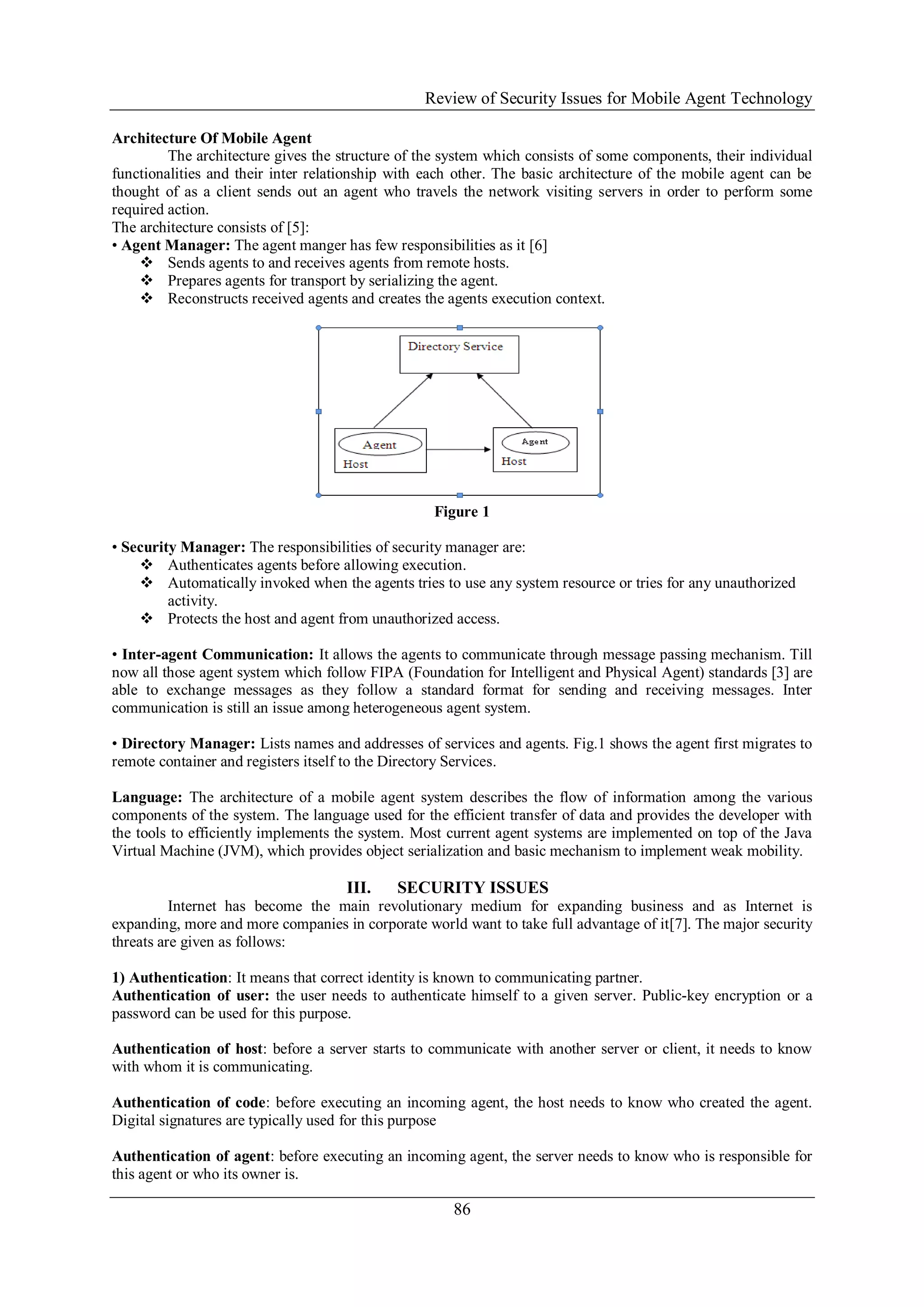 Review of Security Issues for Mobile Agent Technology
86
Architecture Of Mobile Agent
The architecture gives the structure of the system which consists of some components, their individual
functionalities and their inter relationship with each other. The basic architecture of the mobile agent can be
thought of as a client sends out an agent who travels the network visiting servers in order to perform some
required action.
The architecture consists of [5]:
• Agent Manager: The agent manger has few responsibilities as it [6]
 Sends agents to and receives agents from remote hosts.
 Prepares agents for transport by serializing the agent.
 Reconstructs received agents and creates the agents execution context.
Figure 1
• Security Manager: The responsibilities of security manager are:
 Authenticates agents before allowing execution.
 Automatically invoked when the agents tries to use any system resource or tries for any unauthorized
activity.
 Protects the host and agent from unauthorized access.
• Inter-agent Communication: It allows the agents to communicate through message passing mechanism. Till
now all those agent system which follow FIPA (Foundation for Intelligent and Physical Agent) standards [3] are
able to exchange messages as they follow a standard format for sending and receiving messages. Inter
communication is still an issue among heterogeneous agent system.
• Directory Manager: Lists names and addresses of services and agents. Fig.1 shows the agent first migrates to
remote container and registers itself to the Directory Services.
Language: The architecture of a mobile agent system describes the flow of information among the various
components of the system. The language used for the efficient transfer of data and provides the developer with
the tools to efficiently implements the system. Most current agent systems are implemented on top of the Java
Virtual Machine (JVM), which provides object serialization and basic mechanism to implement weak mobility.
III. SECURITY ISSUES
Internet has become the main revolutionary medium for expanding business and as Internet is
expanding, more and more companies in corporate world want to take full advantage of it[7]. The major security
threats are given as follows:
1) Authentication: It means that correct identity is known to communicating partner.
Authentication of user: the user needs to authenticate himself to a given server. Public-key encryption or a
password can be used for this purpose.
Authentication of host: before a server starts to communicate with another server or client, it needs to know
with whom it is communicating.
Authentication of code: before executing an incoming agent, the host needs to know who created the agent.
Digital signatures are typically used for this purpose
Authentication of agent: before executing an incoming agent, the server needs to know who is responsible for
this agent or who its owner is.
 