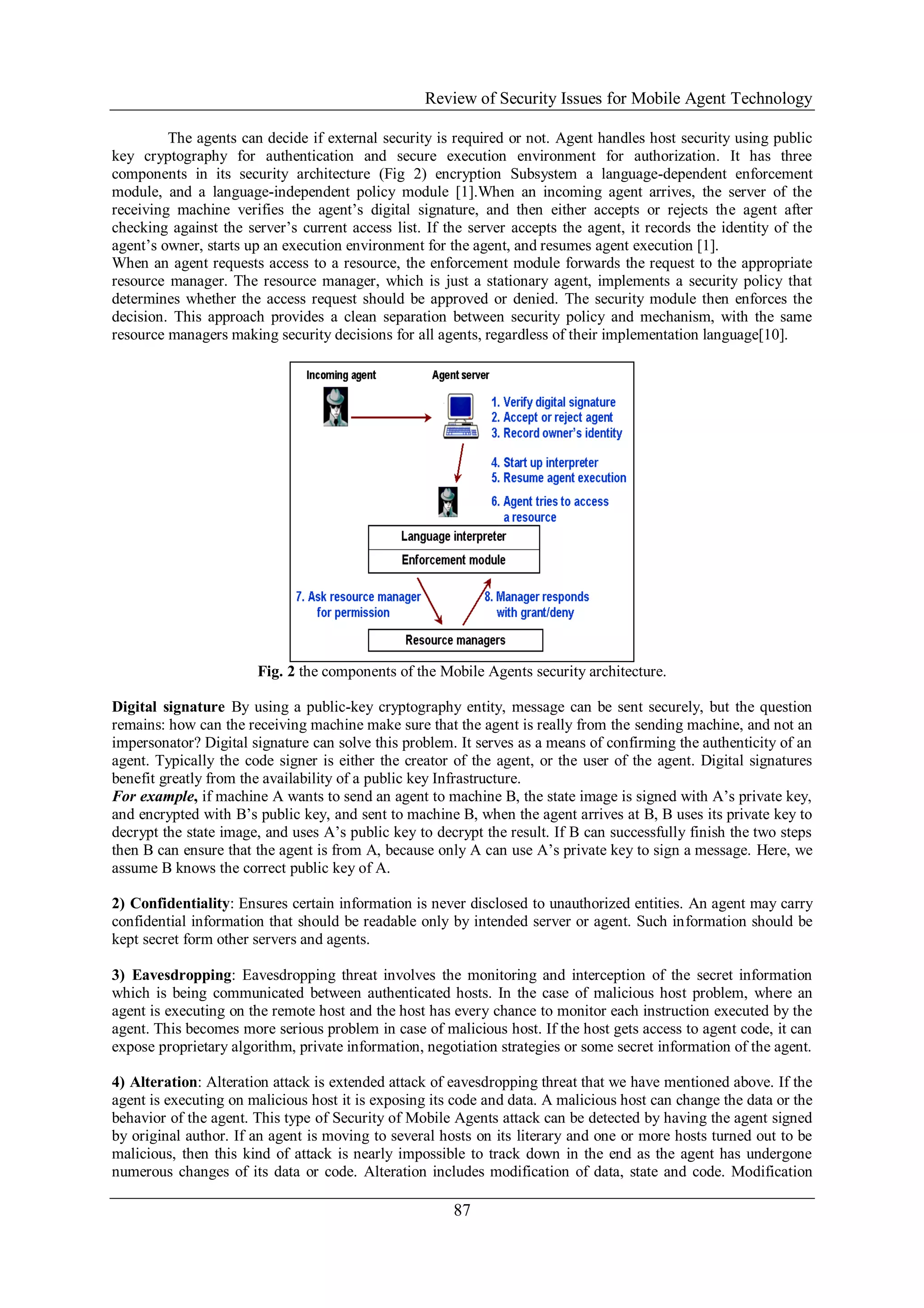 Review of Security Issues for Mobile Agent Technology
87
The agents can decide if external security is required or not. Agent handles host security using public
key cryptography for authentication and secure execution environment for authorization. It has three
components in its security architecture (Fig 2) encryption Subsystem a language-dependent enforcement
module, and a language-independent policy module [1].When an incoming agent arrives, the server of the
receiving machine verifies the agent’s digital signature, and then either accepts or rejects the agent after
checking against the server’s current access list. If the server accepts the agent, it records the identity of the
agent’s owner, starts up an execution environment for the agent, and resumes agent execution [1].
When an agent requests access to a resource, the enforcement module forwards the request to the appropriate
resource manager. The resource manager, which is just a stationary agent, implements a security policy that
determines whether the access request should be approved or denied. The security module then enforces the
decision. This approach provides a clean separation between security policy and mechanism, with the same
resource managers making security decisions for all agents, regardless of their implementation language[10].
Fig. 2 the components of the Mobile Agents security architecture.
Digital signature By using a public-key cryptography entity, message can be sent securely, but the question
remains: how can the receiving machine make sure that the agent is really from the sending machine, and not an
impersonator? Digital signature can solve this problem. It serves as a means of confirming the authenticity of an
agent. Typically the code signer is either the creator of the agent, or the user of the agent. Digital signatures
benefit greatly from the availability of a public key Infrastructure.
For example, if machine A wants to send an agent to machine B, the state image is signed with A’s private key,
and encrypted with B’s public key, and sent to machine B, when the agent arrives at B, B uses its private key to
decrypt the state image, and uses A’s public key to decrypt the result. If B can successfully finish the two steps
then B can ensure that the agent is from A, because only A can use A’s private key to sign a message. Here, we
assume B knows the correct public key of A.
2) Confidentiality: Ensures certain information is never disclosed to unauthorized entities. An agent may carry
confidential information that should be readable only by intended server or agent. Such information should be
kept secret form other servers and agents.
3) Eavesdropping: Eavesdropping threat involves the monitoring and interception of the secret information
which is being communicated between authenticated hosts. In the case of malicious host problem, where an
agent is executing on the remote host and the host has every chance to monitor each instruction executed by the
agent. This becomes more serious problem in case of malicious host. If the host gets access to agent code, it can
expose proprietary algorithm, private information, negotiation strategies or some secret information of the agent.
4) Alteration: Alteration attack is extended attack of eavesdropping threat that we have mentioned above. If the
agent is executing on malicious host it is exposing its code and data. A malicious host can change the data or the
behavior of the agent. This type of Security of Mobile Agents attack can be detected by having the agent signed
by original author. If an agent is moving to several hosts on its literary and one or more hosts turned out to be
malicious, then this kind of attack is nearly impossible to track down in the end as the agent has undergone
numerous changes of its data or code. Alteration includes modification of data, state and code. Modification
 