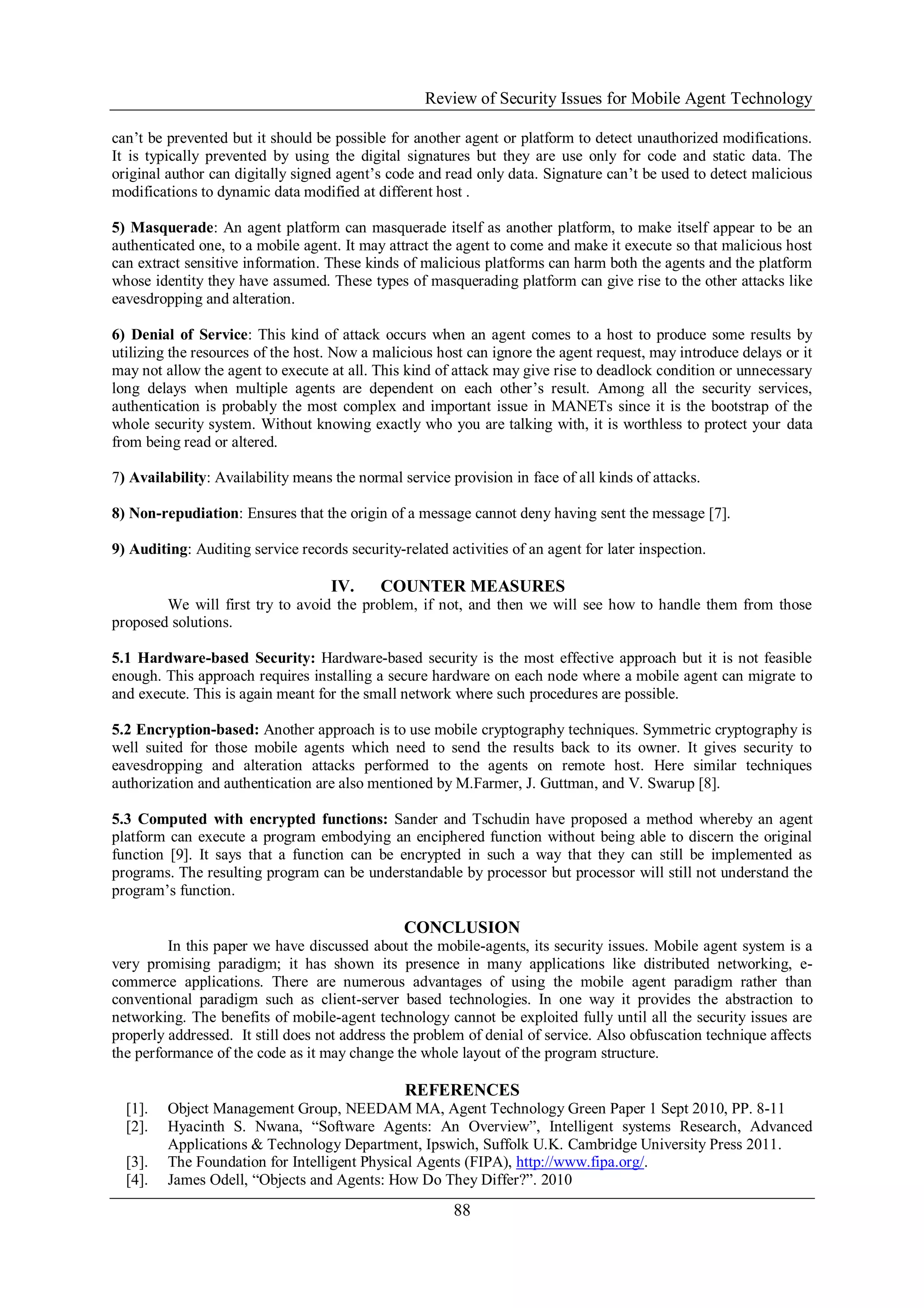 Review of Security Issues for Mobile Agent Technology
88
can’t be prevented but it should be possible for another agent or platform to detect unauthorized modifications.
It is typically prevented by using the digital signatures but they are use only for code and static data. The
original author can digitally signed agent’s code and read only data. Signature can’t be used to detect malicious
modifications to dynamic data modified at different host .
5) Masquerade: An agent platform can masquerade itself as another platform, to make itself appear to be an
authenticated one, to a mobile agent. It may attract the agent to come and make it execute so that malicious host
can extract sensitive information. These kinds of malicious platforms can harm both the agents and the platform
whose identity they have assumed. These types of masquerading platform can give rise to the other attacks like
eavesdropping and alteration.
6) Denial of Service: This kind of attack occurs when an agent comes to a host to produce some results by
utilizing the resources of the host. Now a malicious host can ignore the agent request, may introduce delays or it
may not allow the agent to execute at all. This kind of attack may give rise to deadlock condition or unnecessary
long delays when multiple agents are dependent on each other’s result. Among all the security services,
authentication is probably the most complex and important issue in MANETs since it is the bootstrap of the
whole security system. Without knowing exactly who you are talking with, it is worthless to protect your data
from being read or altered.
7) Availability: Availability means the normal service provision in face of all kinds of attacks.
8) Non-repudiation: Ensures that the origin of a message cannot deny having sent the message [7].
9) Auditing: Auditing service records security-related activities of an agent for later inspection.
IV. COUNTER MEASURES
We will first try to avoid the problem, if not, and then we will see how to handle them from those
proposed solutions.
5.1 Hardware-based Security: Hardware-based security is the most effective approach but it is not feasible
enough. This approach requires installing a secure hardware on each node where a mobile agent can migrate to
and execute. This is again meant for the small network where such procedures are possible.
5.2 Encryption-based: Another approach is to use mobile cryptography techniques. Symmetric cryptography is
well suited for those mobile agents which need to send the results back to its owner. It gives security to
eavesdropping and alteration attacks performed to the agents on remote host. Here similar techniques
authorization and authentication are also mentioned by M.Farmer, J. Guttman, and V. Swarup [8].
5.3 Computed with encrypted functions: Sander and Tschudin have proposed a method whereby an agent
platform can execute a program embodying an enciphered function without being able to discern the original
function [9]. It says that a function can be encrypted in such a way that they can still be implemented as
programs. The resulting program can be understandable by processor but processor will still not understand the
program’s function.
CONCLUSION
In this paper we have discussed about the mobile-agents, its security issues. Mobile agent system is a
very promising paradigm; it has shown its presence in many applications like distributed networking, e-
commerce applications. There are numerous advantages of using the mobile agent paradigm rather than
conventional paradigm such as client-server based technologies. In one way it provides the abstraction to
networking. The benefits of mobile-agent technology cannot be exploited fully until all the security issues are
properly addressed. It still does not address the problem of denial of service. Also obfuscation technique affects
the performance of the code as it may change the whole layout of the program structure.
REFERENCES
[1]. Object Management Group, NEEDAM MA, Agent Technology Green Paper 1 Sept 2010, PP. 8-11
[2]. Hyacinth S. Nwana, “Software Agents: An Overview”, Intelligent systems Research, Advanced
Applications & Technology Department, Ipswich, Suffolk U.K. Cambridge University Press 2011.
[3]. The Foundation for Intelligent Physical Agents (FIPA), http://www.fipa.org/.
[4]. James Odell, “Objects and Agents: How Do They Differ?”. 2010
 