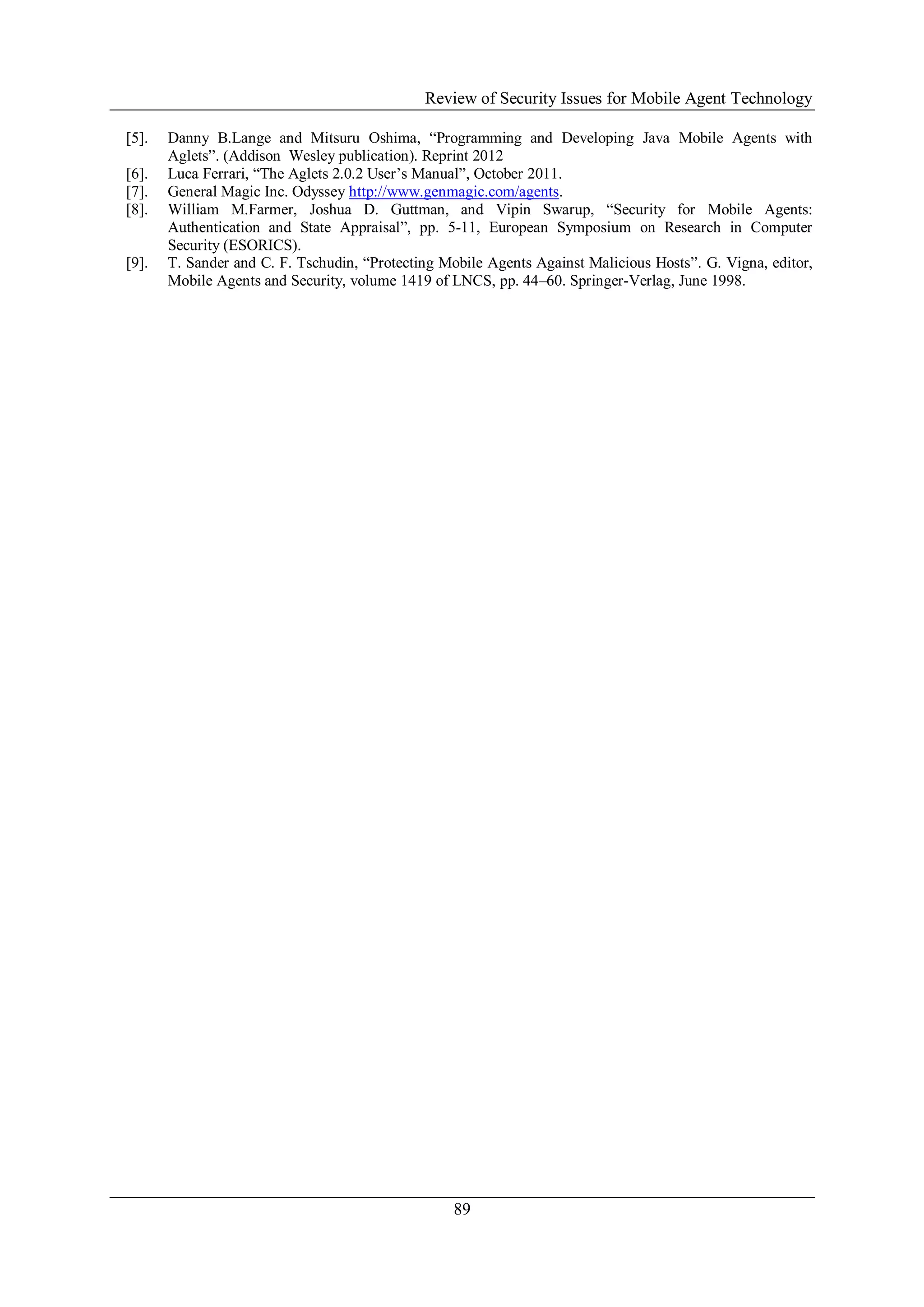Review of Security Issues for Mobile Agent Technology
89
[5]. Danny B.Lange and Mitsuru Oshima, “Programming and Developing Java Mobile Agents with
Aglets”. (Addison Wesley publication). Reprint 2012
[6]. Luca Ferrari, “The Aglets 2.0.2 User’s Manual”, October 2011.
[7]. General Magic Inc. Odyssey http://www.genmagic.com/agents.
[8]. William M.Farmer, Joshua D. Guttman, and Vipin Swarup, “Security for Mobile Agents:
Authentication and State Appraisal”, pp. 5-11, European Symposium on Research in Computer
Security (ESORICS).
[9]. T. Sander and C. F. Tschudin, “Protecting Mobile Agents Against Malicious Hosts”. G. Vigna, editor,
Mobile Agents and Security, volume 1419 of LNCS, pp. 44–60. Springer-Verlag, June 1998.
 