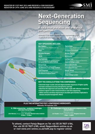 REGISTER BY 31ST MAY 2012 AND RECEIVE A £300 DISCOUNT
REGISTER BY 29TH JUNE 2012 AND RECIEVE A £100 DISCOUNT




                                                      Next-Generation
                                                      Sequencing
                                                      A data interpretation and analytical
                                                      perspective
                                                      Monday 17th and Tuesday 18th September 2012
                                                      Copthorne Tara Hotel, London


                                                      KEY SPEAKERS INCLUDE:
                                                      Ben Sidders                                   Patrik Kolar
                                                      Principal Scientist, Bioinformatician,        Head of Unit, Directorate-General for
                                                      Neusentis                                     Research Genomics and Systems Biology
                                                      Pfizer                                        European Commission
                                                      Nicholas Murgolo                              Nicolas Fischer
                                                      Fellow                                        Head of Research
                                                      Merck                                         NovImmune
                                                      Guy Cochrane                                  Lachlan Coin
                                                      Head of European Nucleotide Archive           Senior Lecturer in Statistical Genomics
                                                      European Bioinformatics Institute             Imperial College London
                                                      Michael Quail                                 Alessandra Ferlini
                                                      Sequencing R&D Team Leader                    Professor in Medical Genetics
                                                      The Wellcome Trust Sanger Institute           University of Ferrara
                                                      Lisa Crossman                                 Reiner Schulz
                                                      Microbial Genomes Project Leader              RCUK Research Fellow in Functional
                                                      The Genome Analysis Centre                    Genomics
                                                                                                    King's College London



                                                      WHY YOU SHOULD ATTEND THIS CONFERENCE:
                                                      • Generate longer nucleic acid and oligonucleotide sequences of higher quality
                                                      • Increase consensus accuracy and genome coverage
                                                      • Maximise the alignment and assembly of NGS reads with reference sequences
                                                      • Enhance signal-to-noise measurements in real-time sequencing
                                                      • Utilise exomics and deep sequencing to elucidate gene families implicated in
                                                        disease and pharmacogenetic effects




                             PLUS TWO INTERACTIVE POST–CONFERENCE WORKSHOPS
                                                    Wednesday 19th September, 2012

        A: RNA-sequencing – analytical challenges                            B: Challenges in bacterial genome sequence data
                and data interpretation                                                        interpretation
                         Workshop Leader:                                                        Workshop Leader:
    John Marioni, Group Leader, European Bioinformatics Institute              Lori Snyder, Reader in Biotechnology, Kingston University
                         8.30am - 12.40pm                                                         1.30pm - 5.40pm




          To attend, contact Fateja Begum on Tel +44 (0) 20 7827 6184,
           Fax +44 (0) 20 7827 6185, email fbegum@smi-online.co.uk
           or visit www.smi-online.co.uk/ts05.asp to register online
 