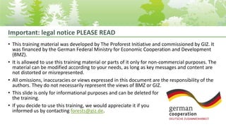 Important: legal notice PLEASE READ
• This training material was developed by The Proforest Initiative and commissioned by GIZ. It
was financed by the German Federal Ministry for Economic Cooperation and Development
(BMZ).
• It is allowed to use this training material or parts of it only for non-commercial purposes. The
material can be modified according to your needs, as long as key messages and content are
not distorted or misrepresented.
• All omissions, inaccuracies or views expressed in this document are the responsibility of the
authors. They do not necessarily represent the views of BMZ or GIZ.
• This slide is only for informational purposes and can be deleted for
the training.
• If you decide to use this training, we would appreciate it if you
informed us by contacting forests@giz.de.
 