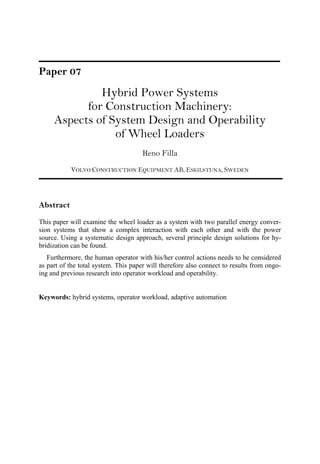 Paper 07
Hybrid Power Systems
for Construction Machinery:
Aspects of System Design and Operability
of Wheel Loaders
Reno Filla
VOLVO CONSTRUCTION EQUIPMENT AB, ESKILSTUNA, SWEDEN
Abstract
This paper will examine the wheel loader as a system with two parallel energy conver-
sion systems that show a complex interaction with each other and with the power
source. Using a systematic design approach, several principle design solutions for hy-
bridization can be found.
Furthermore, the human operator with his/her control actions needs to be considered
as part of the total system. This paper will therefore also connect to results from ongo-
ing and previous research into operator workload and operability.
Keywords: hybrid systems, operator workload, adaptive automation
 