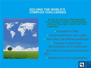 SOLVING THE WORLD’S
COMPLEX CHALLENGES

           BLACK & VEATCH CORPORATION
        IS A LEADING GLOBAL ENGINEERING,
         CONSULTING AND CONSTRUCTION
         COMPANY
                • Founded in 1915
          • Global workforce over 9,500
       • More than 100 offices worldwide
             • Projects in more than
           100 countries on 6 continents
       • $2.6 billion in annual revenues in
       2011
         • Employee-owned corporation
                                           2
 