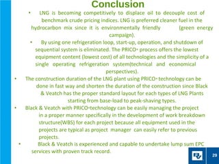 Conclusion
      •    LNG is becoming competitively to displace oil to decouple cost of
            benchmark crude pricing indices. LNG is preferred cleaner fuel in the
       hydrocarbon mix since it is environmentally friendly             (green energy
                                           campaign).
      •     By using one refrigeration loop, start-up, operation, and shutdown of
         sequential system is eliminated. The PRICO® process offers the lowest
         equipment content (lowest cost) of all technologies and the simplicity of a
         single operating refrigeration system(technical and economical
                                         perspectives).
•   The construction duration of the LNG plant using PRICO® technology can be
         done in fast way and shorten the duration of the construction since Black
            & Veatch has the proper standard layout for each types of LNG Plants
                        starting from base-load to peak-shaving types.
•   Black & Veatch with PRICO®technology can be easily managing the project
           in a proper manner specifically in the development of work breakdown
           structure(WBS) for each project because all equipment used in the
           projects are typical as project manager can easily refer to previous
           projects.
  •       Black & Veatch is experienced and capable to undertake lump sum EPC
       services with proven track record.
                                                                                    29
 