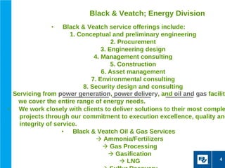 Black & Veatch; Energy Division
              •      Black & Veatch service offerings include:
                       1. Conceptual and preliminary engineering
                                       2. Procurement
                                   3. Engineering design
                                4. Management consulting
                                       5. Construction
                                   6. Asset management
                               7. Environmental consulting
                            8. Security design and consulting
  Servicing from power generation, power delivery, and oil and gas faciliti
   •
     we cover the entire range of energy needs.
•    We work closely with clients to deliver solutions to their most comple
     projects through our commitment to execution excellence, quality and
     integrity of service.
                    •   Black & Veatch Oil & Gas Services
                                  Ammonia/Fertilizers
                                    Gas Processing
                                       Gasification
                                                                         4
                                           LNG
 