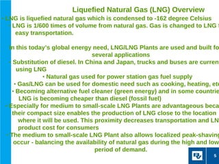 Liquefied Natural Gas (LNG) Overview
• LNG is liquefied natural gas which is condensed to -162 degree Celsius
   • LNG is 1/600 times of volume from natural gas. Gas is changed to LNG f
    easy transportation.

   In this today’s global energy need, LNG/LNG Plants are used and built fo
                                   several applications
   • Substitution of diesel. In China and Japan, trucks and buses are current
       using LNG
                 • Natural gas used for power station gas fuel supply
      • Gas/LNG can be used for domestic need such as cooking, heating, etc
    • Becoming alternative fuel cleaner (green energy) and in some countrie
        LNG is becoming cheaper than diesel (fossil fuel)
 • Especially for medium to small-scale LNG Plants are advantageous beca
     their compact size enables the production of LNG close to the location
        where it will be used. This proximity decreases transportation and LNG
        product cost for consumers
  • The medium to small-scale LNG Plant also allows localized peak-shaving
      occur - balancing the availability of natural gas during the high and low
                                    period of demand.
                                                                           5
 