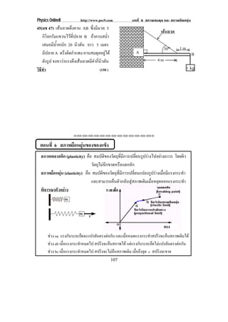 Physics OnlineII         http://www.pec9.com           บทที่ 8 สภาพสมดุล และ สภาพยืดหยุน
45(มช 47) เสนลวดดึงคาน AB ซึ่งมีมวล 5
                                                                         เสนลวด
   กิโลกรัมแขวนไวที่ปลาย B ถาคานสม่ํา
   เสมอมนาหนก 20 นิวตัน ยาว 5 เมตร
          ี ํ้ ั
                                                                            30o     1m
   มีปลาย A ตรงตดกาแพง คานสมดุลอยูได
                 ึ ิ ํ                                    A                                  B
   ดังรูป จงหาวาแรงดงเสนลวดมคากนวตน
                      ึ   ี  ่ี ิ ั                                 4m
วธทา
 ิี ํ                             (150 )                                                   5 kg




                     !!"!"!"!"!"!"!"!"!"!"!"!"!""



  ตอนที่ 6 สภาพยืดหยุนของของแข็ง
  สภาพพลาสติก (plasticity) คือ สมบัติของวัตถุที่มีการเปลี่ยนรูปรางไปอยางถาวร โดยผิว
                               วตถไมฉกขาดหรอแตกหก
                                ั ุ  ี          ื      ั
  สภาพยืดหยุน (elasticity) คือ สมบัติของวัตถุที่มีการเปลี่ยนแปลงรูปรางเมื่อมีแรงกระทํา
                               และสามารถคืนตัวกลับสูสภาพเดิมเมื่อหยุดออกแรงกระทํา
  พิจารณาตัวอยาง




       ชวง oa แรงกับระยะยืดจะแปรผันตรงตอกัน และเมือหมดแรงกระทําสปริงจะคืนสภาพเดิมได
                                                  ่
       ชวง ab เมือแรงกระทําหมดไป สปริงจะคืนสภาพได แตแรงกับระยะยืดไมแปรผันตรงตอกัน
                  ่
       ชวง bc เมือแรงกระทําหมดไป สปริงจะไมคืนสภาพเดิม เมอถงจด c สปริงจะขาด
                ่                                       ่ื ึ ุ
                                           107
 