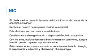 NIC
El cérvix uterino presenta lesiones asintomáticas mucho antes de la
aparición del cáncer.
Reciben el nombre de neoplasia cervical intraepitelial
Estas lesiones son las precursoras del cáncer.
Consisten en la desorganización o displasia del epitelio exocervical.
Con los años, evolucionan hasta transformarse en carcinoma, aunque
también pueden regresar espontáneamente.
Estas alteraciones precursoras solo se detectan mediante la citología,
la colposcopia y la biopsia y observación al microscopio.
 