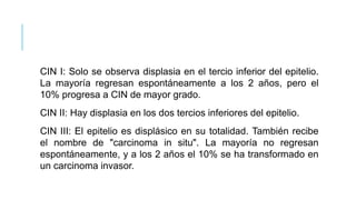 CIN I: Solo se observa displasia en el tercio inferior del epitelio.
La mayoría regresan espontáneamente a los 2 años, pero el
10% progresa a CIN de mayor grado.
CIN II: Hay displasia en los dos tercios inferiores del epitelio.
CIN III: El epitelio es displásico en su totalidad. También recibe
el nombre de "carcinoma in situ". La mayoría no regresan
espontáneamente, y a los 2 años el 10% se ha transformado en
un carcinoma invasor.
 