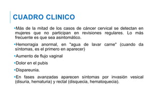 CUADRO CLINICO
Más de la mitad de los casos de cáncer cervical se detectan en
mujeres que no participan en revisiones regulares. Lo más
frecuente es que sea asintomático.
Hemorragia anormal, en "agua de lavar carne" (cuando da
síntomas, es el primero en aparecer)
Aumento de flujo vaginal
Dolor en el pubis
Dispareunia.
En fases avanzadas aparecen síntomas por invasión vesical
(disuria, hematuria) y rectal (disquecia, hematoquecia).
 