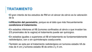 TRATAMIENTO
El gran interés de los estudios de RM en el cáncer de cérvix es la valoración
de la
infiltración del parametrio, porque es el dato que más frecuentemente
condiciona el tratamiento.
En estadios inferiores al IIB (tumores confinados al cérvix o que invadan los
2/3 proximales de la vagina) el tratamiento puede ser quirúrgico.
En estadios iguales o superiores al IIB el tratamiento es fundamentalemente
radioterápico, con o sin quimioterapia coadyuvante.
También se opta por el tratamiento radioterápico en tumores estadio IIA de
más de 4 cm y tumores estadio IB de entre 2 y 4 cm.
 