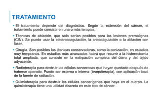  El tratamiento depende del diagnóstico. Según la extensión del cáncer, el
tratamiento puede consistir en una o más terapias:
 Técnicas de ablación, que solo serían posibles para las lesiones premalignas
(CIN). Se puede usar la electrocoagulación, la criocoagulación o la ablación con
láser.
 Cirugía. Son posibles las técnicas conservadoras, como la conización, en estadios
muy tempranos. En estadios más avanzados habrá que recurrir a la histerectomía
total ampliada, que consiste en la extirpación completa del útero y del tejido
adyacente.
 Radioterapia para destruir las células cancerosas que hayan quedado después de
haberse operado. Puede ser externa o interna (braquiterapia), con aplicación local
de la fuente de radiación.
 Quimioterapia para destruir las células cancerígenas que haya en el cuerpo. La
quimioterapia tiene una utilidad discreta en este tipo de cáncer.
TRATAMIENTO
 