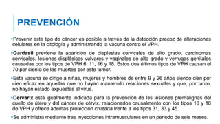 PREVENCIÓN
Prevenir este tipo de cáncer es posible a través de la detección precoz de alteraciones
celulares en la citología y administrando la vacuna contra el VPH.
Gardasil previene la aparición de displasias cervicales de alto grado, carcinomas
cervicales, lesiones displásicas vulvares y vaginales de alto grado y verrugas genitales
causadas por los tipos de VPH 6, 11, 16 y 18. Estos dos últimos tipos de VPH causan el
70 por ciento de las muertes por este tumor.
Esta vacuna se dirige a niñas, mujeres y hombres de entre 9 y 26 años siendo cien por
cien eficaz en aquellas que no hayan mantenido relaciones sexuales y que, por tanto,
no hayan estado expuestas al virus.
Cervarix está igualmente indicada para la prevención de las lesiones premalignas del
cuello de útero y del cáncer de cérvix, relacionados causalmente con los tipos 16 y 18
de VPH y ofrece además protección cruzada frente a los tipos 31, 33 y 45.
Se administra mediante tres inyecciones intramusculares en un periodo de seis meses.
 