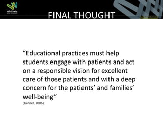 FINAL THOUGHT


“Educational practices must help
students engage with patients and act
on a responsible vision for excellent
care of those patients and with a deep
concern for the patients’ and families’
well-being”
(Tanner, 2006)
 