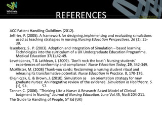 REFERENCES
ACC Patient Handling Guildlines (2012).
Jeffries, P. (2005). A framework for designing,implementing and evaluating simulations
    used as teaching strategies in nursing.Nursing Education Perspectives. 26 (2), 25-
    30.
Issenberg, S . P. (2003). Adoption and Integration of Simulation – based learning
    Technologies into the curriculum of a UK Undergraduate Education Programme.
    Medical Education 37(1),42-49.
Levett-Jones, T & Lathlean, J. (2009). ‘Don’t rock the boat’: Nursing students’
    experiences of conformity and compliance.’ Nurse Education Today, 29, 342-349.
McAllister, M. (2008) Thank-you cards: Reclaimimg a nursing student ritual and
    releasing its transformative potential. Nurse Education in Practice. 8, 170-176.
Olejniczak, E. & Brown, J. (2010). Simulation as an orientation strategy for new
    graduate nurses: An integrative review of the evidence. Simulation in Healthcare. 5
    (1), 52-          57.
Tanner, C. (2006). “Thinking Like a Nurse: A Research-Based Model of Clinical
    Judgment in Nursing" Journal of Nursing Education. June Vol.45, No.6 204-211.
The Guide to Handling of People, 5th Ed (UK)
 