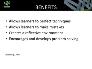 BENEFITS

•   Allows learners to perfect techniques
•   Allows learners to make mistakes
•   Creates a reflective environment
•   Encourages and develops problem solving


(Issenberg , 2003)
 