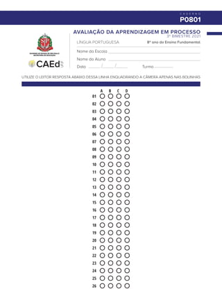 Data
Nome do Aluno
C A D E R N O
P0801
Turma
Nome da Escola
A B C D
01
02
03
04
05
06
07
08
09
10
11
12
13
14
15
16
17
18
19
20
21
22
23
24
25
26
LÍNGUA PORTUGUESA 8º ano do Ensino Fundamental
3º BIMESTRE 2021
AVALIAÇÃO DA APRENDIZAGEM EM PROCESSO
UTILIZE O LEITOR RESPOSTA ABAIXO DESSA LINHA ENQUADRANDO A CÂMERA APENAS NAS BOLINHAS
 