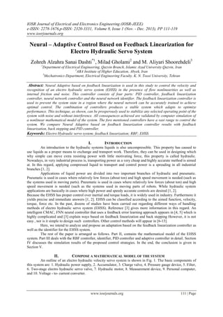 IOSR Journal of Electrical and Electronics Engineering (IOSR-JEEE)
e-ISSN: 2278-1676,p-ISSN: 2320-3331, Volume 8, Issue 1 (Nov. - Dec. 2013), PP 111-119
www.iosrjournals.org
www.iosrjournals.org 111 | Page
Neural – Adaptive Control Based on Feedback Linearization for
Electro Hydraulic Servo System
Zohreh Alzahra Sanai Dashti*1
, Milad Gholami2
and M. Aliyari Shoorehdeli3
1
Department of Electrical Engineering, Qazvin Branch, Islamic Azad University Qazvin, Iran
2
ABA Institute of Higher Education, Abyek, Iran
3
Mechatronics Department, Electrical Engineering Faculty. K. N. Toosi University, Tehran
Abstract: Neural Adaptive based on feedback linearization is used in this study to control the velocity and
recognition of an electro hydraulic servo system (EHSS) in the presence of flow nonlinearities as well as
internal friction and noise. This controller consists of four parts: PID controller, feedback linearization
controller, neural network controller and the neural network identifier. The feedback linearization controller is
used to prevent the system state in a region where the neural network can be accurately trained to achieve
optimal control. The combination of controllers produces a stable system which adapts to optimize
performance. This technique, as shown, can be prosperously used to stabilize any selected operating point of the
system with noise and without interference. All consequences achieved are validated by computer simulation of
a nonlinear mathematical model of the system. The fore mentioned controllers have a vast range to control the
system. We compare Neural Adaptive based on feedback linearization controller results with feedback
linearization, back stepping and PID controller.
Keywords: Electro Hydraulic servo system; feedback linearization; RBF; EHSS.
I. INTRODUCTION
An introduction to the hydraulic systems liquids is also uncompressible. This property has caused to
use liquids as a proper means to exchange and transport work. Therefore, they can be used in designing which
why simple can move extra resisting power with little motivating force, this property is called hydraulic.
Nowadays, in very industrial process is, transporting power as a very cheap and highly accurate method is aimed
at. In this regard, applying compressed liquid to transport and control power is a spreading in all industrial
branches [1, 2].
Applications of liquid power are divided into two important branches of hydraulic and pneumatic.
Pneumatic is used in cases where relatively low forces (about ton) and high speed movement is needed (such as
the systems used in moving parts). Pneumatic is used in cases where relatively low forces (about ton) and high
speed movement is needed (such as the systems used in moving parts of robots. While hydraulic system
applications are basically in cases where high power and speedy accurate controls are desired [1, 2].
Because the EHSS has proper control over inertial and torque loads, it is widely used in industry. Furthermore it
yields precise and immediate answers [1, 2]. EHSS can be classified according to the aimed function, velocity,
torque, force etc. In the past, dozens of studies have been carried out regarding different ways of handling
methods of electro hydraulic servo system (EHSS). Reference [3] gives more information in this regard. An
intelligent CMAC, FNN neural controller that uses a feedback error learning approach appears in [4, 5] which is
highly complicated and [3] explain ways based on feedback linearization and back stepping However, it is not
easy , nor is it simple to design such controllers. Other control methods will appear in [6-13].
Here, we intend to analyze and propose an adaptation based on the feedback linearization controller as
well as the identifier for the EHSS system.
The rest of the paper is arranged as follows. Part II, contains the mathematical model of the EHSS
system. Part III deals with the RBF controller, identifier, PID controller and adaptive controller in detail. Section
IV discusses the simulation results of the proposed control strategies. In the end, the conclusion is given in
Section V.
II. COMPOSE A MATHEMATICAL MODEL OF THE SYSTEM
An outline of an electro hydraulic velocity servo system is shown in Fig. 1. The basic components of
this system are: 1. Hydraulic power supply, 2. Accumulator, 3. Charge valve, 4. Pressure gauge device, 5. Filter,
6. Two-stage electro hydraulic servo valve, 7. Hydraulic motor, 8. Measurement device, 9. Personal computer,
and 10. Voltage - to- current converter.
 