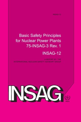 INTERNATIONAL ATOMIC ENERGY AGENCY
VIENNA
ISBN 92–0–102699–4
ISSN 1025–2169
INSAG-12
Basic Safety Principles
for Nuclear Power Plants
75-INSAG-3 Rev. 1
INSAG-12
A REPORT BY THE
INTERNATIONAL NUCLEAR SAFETY ADVISORY GROUP
Basic
Safety
Principles
for
Nuclear
Power
Plants
75-INSAG-3
Rev.1
INSAG-12
 