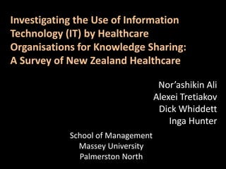 Investigating the Use of Information Technology (IT) by Healthcare Organisations for Knowledge Sharing: A Survey of New Zealand Healthcare Nor’ashikin Ali Alexei Tretiakov Dick Whiddett Inga Hunter School of Management Massey University Palmerston North 