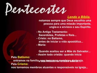 Lendo a Bíblia ,   notamos sempre que Deus escolhia uma pessoa para uma missão importante, ungia-o e enviava o seu Espírito. - No Antigo Testamento:  Sacerdotes, Profetas e Reis... - Cristo: no Batismo,  antes de iniciar a vida apostólica... - Maria:  Quando aceitou ser a Mãe do Salvador... - Assim todo cristão: quando inicia  a sua missão de cristão adulto... Pelo  Batismo :  entramos na família, nos tornamos membros da Igreja. Pela  Crisma :  nos tornamos membros atuantes e responsáveis na Igreja... 