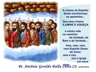 Pe. Antônio Geraldo Dalla Costa CS   - 23.05.2010 A chama do Espírito Santo transformou os apóstolos... Que essa chama ILUMINE E AQUEÇA  a nossa vida  no caminho  da Unidade, do Bem e da Verdade... Vem, vem, vem, vem Espírito Santo de Amor, vem a nós,  traz à Igreja  um novo vigor.   