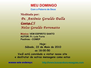 Meditada por: Pe. Antônio Geraldo Dalla Costa CS MEU DOMINGO Com a Palavra de Deus Hoje: Sábado, 22 de Maio de 2010 as  18:00:27   Você está convidado a visitar nosso site  e desfrutar de outras mensagens como estas  acesse este endereço: http://www.buscandonovasaguas.com Ilustração: Nelso Geraldo Ferronatto Música:  VEM ESPIRITO SANTO AUTOR: Fr. Luiz Turra Paulinas - COMEP 