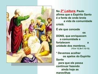 Na   2ª Leitura ,   Paulo  afirma que o Espírito Santo é a fonte de onde brota  a vida da comunidade cristã.  É ele que concede  os DONS, que enriquecem  a comunidade e fortalecem  a unidade dos membros.  (1Cor 12,3b-7.12-13)  * Devemos acolher  os apelos do Espírito Santo  para que ele possa continuar fazendo  ainda hoje as maravilhas  que realizou  no começo da Igreja. 