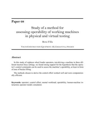 Paper 08
Study of a method for
assessing operability of working machines
in physical and virtual testing
Reno Filla
VOLVO CONSTRUCTION EQUIPMENT AB, ESKILSTUNA, SWEDEN
Abstract
In this study of eighteen wheel loader operators, test-driving a machine in three dif-
ferent traction force settings, we found strong support for the hypothesis that the opera-
tor’s control commands can be used to assess the machine’s operability, at least in form
of ease of bucket filling.
The methods chosen to derive the control effort worked well and were computation-
ally efficient.
Keywords: operator; control effort; mental workload; operability; human-machine in-
teraction; operator model; simulation
 