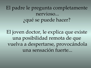 El padre le pregunta completamente nervioso... ¿qué se puede hacer? El joven doctor, le explica que existe una posibilidad remota de que  vuelva a despertarse, provocándola una sensación fuerte... 