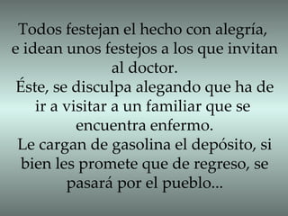Todos festejan el hecho con alegría, e idean unos festejos a los que invitan al doctor. Éste, se disculpa alegando que ha de ir a visitar a un familiar que se  encuentra enfermo. Le cargan de gasolina el depósito, si bien les promete que de regreso, se pasará por el pueblo... 