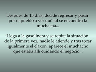 Después de 15 días, decide regresar y pasar por el pueblo a ver qué tal se encuentra la muchacha... Llega a la gasolinera y se repite la situación de la primera vez, nadie le atiende y tras tocar igualmente el claxon, aparece el muchacho que estaba allí cuidando el negocio... 
