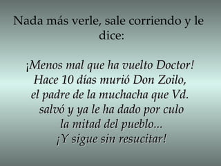 Nada más verle, sale corriendo y le  dice: ¡ Menos mal que ha vuelto Doctor! Hace 10 días murió Don Zoilo,  el padre de la muchacha que Vd.  salvó y ya le ha dado por culo la mitad del pueblo... ¡Y sigue sin resucitar! 