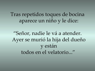 Tras repetidos toques de bocina  aparece un niño y le dice: “ Señor, nadie le vá a atender.  Ayer se murió la hija del dueño y están todos en el velatorio...”  