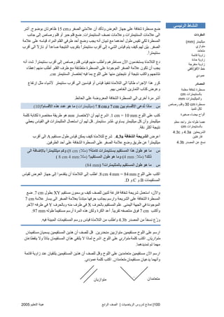 100|‫اﻟ‬ ‫ﻟﺪروس‬ ‫ﻧﻤﺎذج‬‫ﺮﻳﺎﺿﻴﺎت‬|‫اﻟﺮاﺑﻊ‬ ‫اﻟﺼﻒ‬‫اﻟﺘﻌﻠﻴﻢ‬ ‫هﻴﺌﺔ‬2005
‫و‬ ‫اﻟﺼﻔﺮ‬ ‫ﻋﻼﻣﺘﻲ‬ ‫أن‬ ‫وﺗﺄآﺪ‬ ‫اﻟﻌﺮض‬ ‫ﺝﻬﺎز‬ ‫ﻋﻠﻰ‬ ‫ﺵﻔﺎﻓﺔ‬ ‫ﻣﺴﻄﺮة‬ ‫ﺿﻊ‬15 cm‫ﺑﻮﺿﻮح‬ ‫ﻇﺎهﺮﺗﺎن‬.‫أﺵﺮ‬
‫اﻟﺴﻨﺘﻴﻤﺘﺮات‬ ‫ﻧﺼﻒ‬ ‫وﻋﻼﻣﺎت‬ ‫اﻟﺴﻨﺘﻴﻤﺘﺮات‬ ‫ﻋﻼﻣﺎت‬ ‫اﻟﻰ‬.‫ﺝﺎﻧﺐ‬ ‫إﻟﻰ‬ ‫رﺻﺎص‬ ‫ﻗﻠﻢ‬ ‫أو‬ ‫ﺡﺒﺮ‬ ‫ﻗﻠﻢ‬ ‫ﺿﻊ‬
‫ﻋﻼ‬ ‫ﻋﻠﻰ‬ ‫ﻗﻴﺎﺱﻪ‬ ‫اﻟﻤﺮاد‬ ‫اﻟﻘﻠﻢ‬ ‫ﻃﺮﻓﻲ‬ ‫أﺡﺪ‬ ‫وﺿﻊ‬ ‫یﺠﺐ‬ ‫أﻧﻪ‬ ‫ﺗﺒﻴﺎن‬ ‫ﻣﻊ‬ ‫أﺡﺪهﻤﺎ‬ ‫ﻃﻮل‬ ‫ﺗﻘﻴﺲ‬ ‫ﻟﻜﻲ‬ ‫اﻟﻤﺴﻄﺮة‬‫ﻣﺔ‬
‫اﻟﺼﻔﺮ‬.‫أﻗﺮب‬ ‫اﻟﻰ‬ ً‫ﻻ‬‫ﻧﺎز‬ ‫أو‬ ً‫ا‬‫ﺻﺎﻋﺪ‬ ‫اﻟﻨﺘﻴﺠﺔ‬ ‫ﺑﺘﻘﺮیﺐ‬ ً‫ا‬‫ﺱﻨﺘﻴﻤﺘﺮ‬ ‫أﻗﺮب‬ ‫إﻟﻰ‬ ‫اﻟﺸﻲء‬ ‫ﻗﻴﺎس‬ ‫یﺘﻢ‬ ‫آﻴﻒ‬ ‫ﻟﻬﻢ‬ ‫ّﻦ‬‫ﻴ‬‫ﺑ‬
ً‫ا‬‫ﺱﻨﺘﻴﻤﺘﺮ‬.
ً‫ا‬‫ﺱﻨﺘﻴﻤﺘﺮ‬ ‫أﻗﺮب‬ ‫إﻟﻰ‬ ‫رﺻﺎص‬ ‫ﻗﻠﻢ‬ ‫ﻗﻴﺎس‬ ‫ﻣﻨﻬﻢ‬ ‫وأﻃﻠﺐ‬ ‫ﻣﺴﺎﻃﺮهﻢ‬ ‫اﻵن‬ ‫یﺴﺘﺨﺪﻣﻮن‬ ‫اﻟﺘﻼﻣﺬة‬ ‫دع‬.‫أﻧﻪ‬ ‫ﺵﺪد‬
‫ﻃﺮف‬ ‫ﻣﻊ‬ ‫ﻣﺘﻄﺎﺑﻘﺔ‬ ‫اﻟﻤﺴﻄﺮة‬ ‫ﻋﻠﻰ‬ ‫اﻟﻤﻮﺝﻮدة‬ ‫اﻟﺼﻔﺮ‬ ‫ﻋﻼﻣﺔ‬ ‫ﺗﻜﻮن‬ ‫أن‬ ‫یﺠﺐ‬‫اﻟﻘﻠﻢ‬.‫إﻋﻄﺎء‬ ‫ﻣﻨﻬﻢ‬ ‫أﻃﻠﺐ‬
‫اﻟﺴﻨﺘﻴﻤﺘﺮ‬ ‫إﺥﺘﺼﺎر‬ ‫ﻓﻴﻪ‬ ‫ﺑﻤﺎ‬ ‫اﻟﻠﻮح‬ ‫ﻋﻠﻰ‬ ‫ﻣﻨﻬﺎ‬ ‫ﻧﺘﻴﺠﺘﻴﻦ‬ ‫أو‬ ‫ﻧﺘﻴﺠﺔ‬ ‫واآﺘﺐ‬ ‫ﻧﺘﺎﺋﺠﻬﻢ‬cm.
‫إرﺗﻔﺎع‬ ‫ﻣﺜﻞ‬ ‫ﻷﺵﻴﺎء‬ ‫ﺱﻨﺘﻴﻤﺘﺮ‬ ‫أﻗﺮب‬ ‫اﻟﻰ‬ ‫ﻗﻴﺎﺱﻴﻦ‬ ‫أو‬ ‫ﻗﻴﺎس‬ ‫ﺗﻨﻔﻴﺬ‬ ‫اﻟﺘﻼﻣﺬة‬ ‫اﻟﻰ‬ ً‫ﺎ‬‫ﻃﺎﻟﺒ‬ ‫اﻹﺝﺮاء‬ ‫هﺬا‬ ‫آﺮر‬
‫ﺑﻬﻢ‬ ‫اﻟﺨﺎص‬ ‫اﻟﺘﻤﺎریﻦ‬ ‫آﺘﺎب‬ ‫وﻋﺮض‬.
‫ا‬ ‫اﻟﺸﻔﺎﻓﺔ‬ ‫اﻟﻤﺴﻄﺮة‬ ‫اﻟﻰ‬ ‫أﺥﺮى‬ ‫ﻣﺮة‬ ‫أﺵﺮ‬‫اﻟﺤﺎﺋﻂ‬ ‫ﻋﻠﻰ‬ ‫ﻟﻤﻌﺮوﺿﺔ‬.
‫س‬‫ﺑﻴﻦ‬ ‫اﻷﻗﺴﺎم‬ ‫ُﺪﻋﻰ‬‫ﺗ‬ ‫ﻣﺎذا‬7 cm‫و‬8 cm‫؟‬)‫ﻣﻴﻠﻠﻴﻤﺘﺮات‬(‫اﻷﻗﺴﺎم؟‬ ‫هﺬﻩ‬ ‫ﻋﺪد‬ ‫هﻮ‬ ‫ﻣﺎ‬(10)
‫اﻟﻠﻮح‬ ‫ﻋﻠﻰ‬ ‫آﺘﺐ‬1 cm = 10 mm.‫اﻹﺥﺘﺼﺎر‬ ‫أن‬ ‫ﻟﻬﻢ‬ ‫اﺵﺮح‬mm‫ﻣﺨﺘﺼﺮة‬ ‫ﻃﺮیﻘﺔ‬ ‫هﻮ‬‫آﻠﻤﺔ‬ ‫ﻟﻜﺘﺎﺑﺔ‬
‫ﺱﻨﺘﻴﻤﺘﺮ‬ ‫ُﺸﺮ‬‫ﻋ‬ ‫یﺴﺎوي‬ ‫ﻣﻴﻠﻠﻴﻤﺘﺮ‬ ‫آﻞ‬ ‫وأن‬ ‫ﻣﻴﻠﻠﻴﻤﺘﺮ‬.‫یﻌﻄﻲ‬ ‫اﻟﻘﻴﺎس‬ ‫ﻓﻲ‬ ‫اﻟﻤﻠﻠﻴﻤﺘﺮات‬ ‫اﺱﺘﻌﻤﺎل‬ ‫أن‬ ‫ﻟﻬﻢ‬ ‫ﻗﻞ‬
‫دﻗﺔ‬ ‫أآﺜﺮ‬ ‫ﻧﺘﻴﺠﺔ‬.
‫اﻋﺮض‬‫اﻟﺸﻔﺎﻓﺔ‬ ‫اﻟﺸﺮیﺤﺔ‬4.3a.‫ﻣﺴﺘﻘﻴﻢ‬ ‫ﻃﻮل‬ ‫ﻗﻴﺎس‬ ‫یﻤﻜﻦ‬ ‫آﻴﻒ‬ ‫ﻟﻠﺘﻼﻣﺬة‬ ‫ﺵﺮح‬A‫أﻗﺮب‬ ‫اﻟﻰ‬
‫ﻋﻠﻰ‬ ‫اﻟﺸﻔﺎﻓﺔ‬ ‫اﻟﻤﺴﻄﺮة‬ ‫ﻋﻠﻰ‬ ‫اﻟﺼﻔﺮ‬ ‫ﻋﻼﻣﺔ‬ ‫وﺿﻊ‬ ‫ﻃﺮیﻖ‬ ‫ﻋﻦ‬ ً‫ا‬‫ﻣﻴﻠﻠﻴﻤﺘﺮ‬‫اﻟﻄﺮﻓﻴﻦ‬ ‫أﺡﺪ‬.
‫س‬‫آﺎﻣﻠﺔ؟‬ ‫ﺑﺴﻨﺘﻴﻤﺘﺮات‬ ‫اﻟﻤﺴﺘﻘﻴﻢ‬ ‫هﺬا‬ ‫ﻃﻮل‬ ‫هﻮ‬ ‫ﻣﺎ‬)‫ﻣﺜﻼ‬:8 cm(‫اﻟﻰ‬ ‫ﺑﺎﻹﺿﺎﻓﺔ‬ ً‫ا‬‫ﻣﻴﻠﻠﻠﻴﻤﺘﺮ‬ ‫وآﻢ‬
‫ذﻟﻚ؟‬)‫ﻣﺜﻼ‬:4 mm(‫اﻟﻤﺴﺘﻘﻴﻢ؟‬ ‫ﻃﻮل‬ ‫هﻮ‬ ‫وﻣﺎ‬)‫ﻣﺜﻼ‬:8 cm 4 mm(
‫س‬‫ﺑﺎﻟﻤﻠﻠﻴﻤﺘﺮات؟‬ ‫اﻟﻤﺴﺘﻘﻴﻢ‬ ‫ﻃﻮل‬ ‫هﻮ‬ ‫ﻣﺎ‬)84 mm(
‫اﻟﻠﻮح‬ ‫ﻋﻠﻰ‬ ‫اآﺘﺐ‬8 cm 4 mm = 84 mm.‫أن‬ ‫اﻟﺘﻼﻣﺬة‬ ‫إﻟﻰ‬ ‫اﻃﻠﺐ‬‫ﻟﻘﻴﺎس‬ ‫اﻟﻌﺮض‬ ‫ﺝﻬﺎز‬ ‫إﻟﻰ‬ ‫یﺘﻘﺪﻣﻮا‬
‫اﻟﻤﺴﺘﻘﻴﻤﺎت‬B‫و‬C‫و‬D.
‫ﻣﺴﺘﻘﻴﻢ‬ ‫یﺮﺱﻤﻮن‬ ‫آﻴﻒ‬ ‫ﻟﻠﺼﻒ‬ ‫ﻟﺘﺒﻴﻦ‬ ‫ﻓﺎرﻏﺔ‬ ‫ﺵﻔﺎﻓﺔ‬ ‫ﺵﺮیﺤﺔ‬ ‫اﺱﺘﻌﻤﻞ‬ ،‫واﻵن‬XY‫ﺑﻄﻮل‬7 cm.‫ﺿﻊ‬
‫ﻋﻼﻣﺔ‬ ‫یﺴﺎر‬ ‫اﻟﻰ‬ ‫اﻟﺼﻔﺮ‬ ‫ﺑﻌﻼﻣﺔ‬ ً‫ﺎ‬‫ﻣﺒﺘﺪﺋ‬ ‫ﺡﺮﻓﻬﺎ‬ ‫ﺑﺠﺎﻧﺐ‬ ‫وارﺱﻢ‬ ‫اﻟﺸﺮیﺤﺔ‬ ‫ﻋﻠﻰ‬ ‫اﻟﺸﻔﺎﻓﺔ‬ ‫اﻟﻤﺴﻄﺮة‬7 cm
‫اﻟﻴﻤﻨﻰ‬ ‫اﻟﺠﻬﺔ‬ ‫ﻓﻲ‬ ‫اﻟﻤﻮﺝﻮدة‬.‫اﻟﻤﺴﺘﻘﻴﻢ‬ ‫ّﻢ‬‫ﻠ‬‫ﻋ‬‫ﺑﺎﻟﺤﺮف‬X‫وﺑﺎﻟﺤﺮف‬ ‫ﻣﻨﻪ‬ ‫ﻃﺮف‬ ‫ﻓﻲ‬Y‫اﻵﺥﺮ‬ ‫ﻃﺮﻓﻪ‬ ‫ﻓﻲ‬
‫وأآﺘﺐ‬7 cmً‫ﺎ‬‫ﺗﻘﺮیﺒ‬ ‫ﻣﻨﺘﺼﻔﻪ‬ ‫ﻓﻮق‬.‫ﻃﻮﻟﻪ‬ ً‫ﺎ‬‫ﻣﺴﺘﻘﻴﻤ‬ ‫أرﺱﻢ‬ ‫اﻟﻤﺮة‬ ‫هﺬﻩ‬ ‫وﻟﻜﻦ‬ ‫اﻟﻜﺮة‬ ‫أﻋﺪ‬97 mm.
‫اﻟﻤﺼﺪر‬ ‫ﻣﻦ‬ ً‫ﺎ‬‫ﻧﺴﺨ‬ ‫ّع‬‫ز‬‫و‬4.3b‫ﻓﻴﻪ‬ ‫اﻟﻤﺒﻴﻨﺔ‬ ‫اﻟﻤﺴﺘﻘﻴﻤﺎت‬ ‫ورﺱﻢ‬ ‫ﻗﻴﺎس‬ ‫اﻟﺘﻼﻣﺬة‬ ‫ﻣﻦ‬ ‫واﻃﻠﺐ‬.
‫ﻣﻨﺤﺪریﻦ‬ ‫ﻣﺘﻮازیﻴﻦ‬ ‫ﻣﺴﺘﻘﻴﻤﻴﻦ‬ ‫اﻟﻠﻮح‬ ‫ﻋﻠﻰ‬ ‫ارﺱﻢ‬.‫ﻗﻞ‬‫یﺴﻤﻴﺎن‬ ‫اﻟﻤﺴﺘﻘﻴﻤﻴﻦ‬ ‫هﺬیﻦ‬ ‫أن‬ ‫ﻟﻠﺼﻒ‬‫ﻣﺴﺘﻘﻴﻤﺎن‬
‫ﻣﺘﻮازیﺎن‬.‫آﻠﻤﺔ‬ ‫اآﺘﺐ‬‫ﻣﺘﻮازي‬‫اﻟﻠﻮح‬ ‫ﻋﻠﻰ‬.‫یﺘﻘﻄﺎﻋﺎن‬ ‫وﻻ‬ ً‫ﺎ‬‫ﺑﺘﺎﺗ‬ ‫اﻟﻤﺴﺘﻘﻴﻤﺎن‬ ‫هﺬان‬ ‫یﻠﺘﻘﻲ‬ ‫ﻻ‬ ‫ﻟﻤﺎذا‬ ‫اﺵﺮح‬
‫ﺗﻤﺪیﺪهﻤﺎ‬ ‫ﺗﻢ‬ ‫ﻣﻬﻤﺎ‬.
‫ﻗﺎﺋﻤﺔ‬ ‫زاویﺔ‬ ‫ﻋﻨﺪ‬ ‫یﻠﺘﻘﻴﺎن‬ ‫اﻟﻤﺴﺘﻘﻴﻤﻴﻦ‬ ‫هﺬیﻦ‬ ‫أن‬ ‫ﻟﻠﺼﻒ‬ ‫وﻗﻞ‬ ‫اﻟﻠﻮح‬ ‫ﻋﻠﻰ‬ ‫ﻣﺘﻌﺎﻣﺪیﻦ‬ ‫ﻣﺴﺘﻘﻴﻤﻴﻦ‬ ‫اﻵن‬ ‫ارﺱﻢ‬
‫یﺪﻋﻴﺎن‬ ‫وأﻧﻬﻤﺎ‬‫ﻣﺴﺘﻘﻴﻤﺎن‬‫ﻣﺘﻌﺎﻣﺪان‬.‫آﻠﻤﺔ‬ ‫اآﺘﺐ‬‫ﻋﻤﻮدي‬.
‫اﻟﺮﺋﻴﺴﻲ‬ ‫اﻟﻨﺸﺎط‬
‫اﻟﻤﻔﺮدات‬
‫ﻡﻴﻠﻠﻴﻤﺘﺮ‬(mm)
‫ﻡﺘﻮازي‬
‫ﻡﺘﻌﺎﻡﺪ‬
‫ﻗﺎﺉﻤﺔ‬ ‫زاوﻳﺔ‬
‫ﺣﺎدة‬ ‫زاوﻳﺔ‬
‫ﻡﻨﻔﺮﺝﺔ‬ ‫زاوﻳﺔ‬
‫اﻷﻓﻖ‬ ‫ﺥﻂ‬/‫أﻓﻘﻲ‬
‫ﻋﻤﻮدي‬
‫اﻟﻤﺼﺎدر‬
‫ﻡﻌﻠﻤﺔ‬ ‫ﺵﻔﺎﻓﺔ‬ ‫ﻡﺴﻄﺮة‬
‫ﺑﺎﻟﺴﻨﺘﻴﻤﺘﺮات‬cm
‫واﻟﻤﻴﻠﻠﻴﻤﺘﺮات‬mm
‫ﻡﺴﻄﺮة‬30 cm‫رﺹﺎص‬ ‫وﻗﻠﻢ‬
‫ﺕﻠﻤﻴﺬ‬ ‫ﻟﻜﻞ‬
‫أﻟﻮاح‬‫ﺹﻐﻴﺮة‬ ‫ﺑﻴﻀﺎء‬
‫ﻡﻌﻠﻢ‬ ‫واﺣﺪ‬ ‫ﻡﺘﺮ‬ ‫ﻃﻮﻟﻪ‬ ‫ﻋﺼﺎ‬
‫ﺑﺎﻟﺴﻨﺘﻴﻤﺘﺮات‬cm
‫اﻟﺸﺮﻳﺤﺘﻴﻦ‬4.3a‫و‬4.3c
‫ﻓﺎرﻏﺘﻴﻦ‬
‫اﻟﻤﺼﺪر‬ ‫ﻋﻦ‬ ‫ﻧﺴﺦ‬4.3b
 