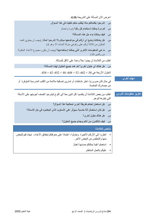 94|‫اﻟ‬ ‫ﻟﺪروس‬ ‫ﻧﻤﺎذج‬‫ﺮﻳﺎﺿﻴﺎت‬|‫اﻟﺮاﺑﻊ‬ ‫اﻟﺼﻒ‬‫اﻟﺘﻌﻠﻴﻢ‬ ‫هﻴﺌﺔ‬2005
‫اﻟﺸﺮیﺤﺔ‬ ‫ﻋﻠﻰ‬ ‫اﻟﻤﺴﺄﻟﺔ‬ ‫اﻵن‬ ‫اﻋﺮض‬4.1b.
‫س‬‫اﻟﺴﺆال‬ ‫هﺬا‬ ‫ﻓﻲ‬ ‫ﺗﻨﻔﻴﺬﻩ‬ ‫ﻣﻨﻜﻢ‬ ‫ُﻄﻠﺐ‬‫ی‬ ‫ﻣﺎذا‬ ‫ﺑﻜﻠﻤﺎﺗﻜﻢ‬ ‫إﺷﺮﺣﻮا‬.
‫س‬‫آﻞ‬ ‫إﺱﺘﺨﺪام‬ ‫یﻤﻜﻨﻨﺎ‬ ‫ﻣﺮة‬ ‫آﻢ‬‫رﻗﻢ؟‬)‫واﺡﺪة‬ ‫ﻣﺮة‬(
‫س‬‫اﻟﻤﺴﺄﻟﺔ؟‬ ‫هﺬﻩ‬ ‫ﺣﻞ‬ ‫ﺑﺪء‬ ‫یﻤﻜﻨﻨﺎ‬ ‫آﻴﻒ‬
‫س‬‫ﻟﻤﺎذا‬ ‫إﺷﺮﺣﻮا‬ ‫ﻣﺒﺎﺷﺮة؟‬ ‫ﻣﻮاﺿﻌﻬﺎ‬ ‫ﻓﻲ‬ ‫أرﻗﺎم‬ ‫أي‬ ‫وﺿﻊ‬ ‫ﺑﺈﻣﻜﺎﻥﻨﺎ‬ ‫هﻞ‬.)‫اﻟﻌﺪد‬ ‫یﺤﺘﻮي‬ ‫أن‬ ‫یﺠﺐ‬
‫وهﻮ‬ ‫أﻻ‬ ‫اﻟﻤﺌﺎت‬ ‫ﻣﻨﺰﻟﺔ‬ ‫ﻓﻲ‬ ‫رﻗﻢ‬ ‫ﻋﻠﻰ‬ ‫أرﻗﺎم‬ ‫ﺙﻼﺙﺔ‬ ‫ﻣﻦ‬ ‫ّن‬‫ﻮ‬‫اﻟﻤﻜ‬4(
‫س‬‫إﺱﺘﺨﺪاﻣﻬﺎ؟‬ ‫یﻤﻜﻨﻨﺎ‬ ‫اﻟﺘﻲ‬ ‫اﻷﺥﺮى‬ ‫اﻟﻤﻌﻠﻮﻣﺎت‬ ‫هﻲ‬ ‫ﻣﺎ‬)‫ا‬ ‫ﻣﺠﻤﻮع‬ ‫یﻜﻮن‬ ‫أن‬ ‫یﺠﺐ‬‫اﻟﻤﻜﻮﻧﺔ‬ ‫ﻷﻋﺪاد‬
‫رﻗﻤﻴﻦ‬ ‫ﻣﻦ‬10(
‫ﻟﻠﻤﺴﺄﻟﺔ‬ ‫اﻷﻗﻞ‬ ‫ﻋﻠﻰ‬ ً‫ا‬‫واﺡﺪ‬ ً‫ﻼ‬‫ﺡ‬ ‫یﺠﺪوا‬ ‫أن‬ ‫اﻟﺘﻼﻣﺬة‬ ‫ﻣﻦ‬ ‫اﻃﻠﺐ‬.
‫س‬‫اﻟﻤﺴﺄﻟﺔ؟‬ ‫ﻟﻬﺬﻩ‬ ‫اﻟﺤﻠﻮل‬ ‫ﺝﻤﻴﻊ‬ ‫ﻋﺪد‬ ‫آﻢ‬ ‫أﺥﺮى؟‬ ‫ﺣﻠﻮل‬ ‫أي‬ ‫هﻨﺎك‬ ‫هﻞ‬
‫هﻲ‬ ‫اﻷرﺑﻌﺔ‬ ‫اﻟﺤﻠﻮل‬442 + 58،448 + 52،452 + 48،458 + 42.
‫إ‬ ‫ﺗﻤﺎریﻦ‬ ‫أو‬ ‫ﻧﺸﺎﻃﺎت‬ ‫اﺥﺘﺮ‬ ،ً‫ﺎ‬‫ﺿﺮوری‬ ‫آﺎن‬ ‫ﺡﺎل‬ ‫ﻓﻲ‬‫أو‬ ‫اﻟﻤﺘﻮﻓﺮة‬ ‫اﻟﻤﺪرﺱﻴﺔ‬ ‫اﻟﻜﺘﺐ‬ ‫ﻣﻦ‬ ‫ﻣﻼﺋﻤﺔ‬ ‫ﺿﺎﻓﻴﺔ‬
‫اﻟﺨﺎﺻﺔ‬ ‫ﻣﺼﺎدرك‬ ‫ﻣﻦ‬.
‫اﻷﺱﺌﻠﺔ‬ ‫ﻋﻠﻰ‬ ‫أﺝﻮﺑﺘﻬﻢ‬ ‫ﻟﻠﺼﻒ‬ ‫ﻟﻴﺸﺮﺡﻮا‬ ‫اﻟﻠﻮح‬ ‫اﻟﻰ‬ ً‫ﺎ‬‫ﻣﻌ‬ ‫اﺙﻨﻴﻦ‬ ‫آﻞ‬ ‫یﺘﻘﺪﻣﻮا‬ ‫أن‬ ‫اﻟﺘﻼﻣﺬة‬ ‫ﺑﻌﺾ‬ ‫ﻣﻦ‬ ‫اﻃﻠﺐ‬
‫ﻟﺘﻮهﻢ‬ ‫ﻧﻔﺬوهﺎ‬ ‫اﻟﺘﻲ‬.
‫س‬‫اﻟﺴﺆال؟‬ ‫هﺬا‬ ‫ﻟﻤﻌﺎﻟﺠﺔ‬ ‫أﺥﺮى‬ ‫ﻃﺮیﻘﺔ‬ ‫أﺣﺪآﻢ‬ ‫اﺱﺘﻌﻤﻞ‬ ‫هﻞ‬
‫س‬‫اﺱﺘ‬ ‫آﺎن‬ ‫هﻞ‬‫اﻷﺱﺌﻠﺔ؟‬ ‫ﺣﻞ‬ ‫ﻓﻲ‬ ‫أﺗﺒﻌﺘﻤﻮﻩ‬ ‫اﻟﺬي‬ ‫اﻷﺱﻠﻮب‬ ‫ﻋﻠﻰ‬ ‫ﺱﻴﺆﺙﺮ‬ ‫ﺣﺎﺱﺒﺔ‬ ‫ﺁﻟﺔ‬ ‫ﻌﻤﺎل‬
‫س‬‫أﺥﺮى؟‬ ‫ﺣﻠﻮل‬ ‫هﻨﺎك‬ ‫هﻞ‬
‫س‬‫اﻟﺤﻠﻮل؟‬ ‫ﺝﻤﻴﻊ‬ ‫وﺝﺪﺗﻢ‬ ‫أﻥﻜﻢ‬ ‫ﻣﻦ‬ ‫ﺗﺘﺄآﺪون‬ ‫آﻴﻒ‬
‫ﻟﻠﺘﻼﻣﺬة‬ ‫ﻣﻠﺨﺺ‬
•‫ﻟﻠﺒﻌﺾ‬ ‫ﻗﻴﻢ‬ ‫إیﺠﺎد‬ ،‫اﻷﻋﺪاد‬ ‫ﻟﺤﻘﺎﺋﻖ‬ ‫ﻣﻌﺮﻓﺘﻜﻢ‬ ‫ﻋﻠﻰ‬ ‫اﻋﺘﻤﺎدا‬ ،‫وﺡﺎوﻟﻮا‬ ‫اﻷﺥﻴﺮة‬ ‫اﻷرﻗﺎم‬ ‫إﻟﻰ‬ ‫اﻧﻈﺮوا‬
‫اﻵ‬ ‫اﻟﺒﻌﺾ‬ ‫ﻣﻦ‬ ‫واﻟﺘﺨﻠﺺ‬ ‫ﻣﻨﻬﺎ‬‫ﺥﺮ‬.
•ً‫ﺎ‬‫ذهﻨﻴ‬ ‫ﺡﺴﺎﺑﻬﺎ‬ ‫یﻤﻜﻨﻜﻢ‬ ً‫ﺎ‬‫ﻗﻴﻤ‬ ‫اﺱﺘﻌﻤﻠﻮا‬.
•‫اﻟﻤﻨﺘﻈﻢ‬ ‫ﺑﺎﻟﻌﻤﻞ‬ ‫ﻋﻠﻴﻜﻢ‬.
‫أﺥﺮى‬ ‫ﻣﻬﺎم‬
‫اﻟﺪرس‬ ‫ﻣﻌﻠﻮﻣﺎت‬ ‫ﺕﻌﺰﻳﺰ‬
 