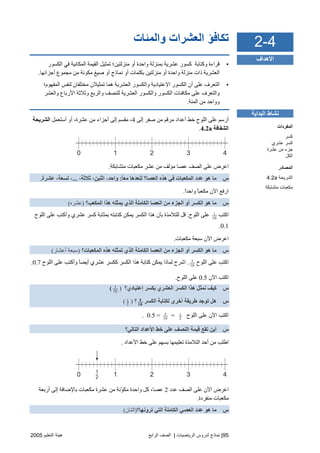 95|‫اﻟ‬ ‫ﻟﺪروس‬ ‫ﻧﻤﺎذج‬‫ﺮﻳﺎﺿﻴﺎت‬|‫اﻟﺮاﺑﻊ‬ ‫اﻟﺼﻒ‬‫اﻟﺘﻌﻠﻴﻢ‬ ‫هﻴﺌﺔ‬2005
‫واﻟﻤﺌﺎت‬ ‫اﻟﻌﺸﺮات‬ ‫ﺕﻜﺎﻓﺆ‬
•‫اﻟﻜﺴﻮر‬ ‫ﻓﻲ‬ ‫اﻟﻤﻜﺎﻧﻴﺔ‬ ‫اﻟﻘﻴﻤﺔ‬ ‫ﺗﻤﺜﻴﻞ‬ ‫ﻣﻨﺰﻟﺘﻴﻦ؛‬ ‫أو‬ ‫واﺡﺪة‬ ‫ﺑﻤﻨﺰﻟﺔ‬ ‫ﻋﺸﺮیﺔ‬ ‫آﺴﻮر‬ ‫وآﺘﺎﺑﺔ‬ ‫ﻗﺮاءة‬
‫ﻣﺠﻤ‬ ‫ﻣﻦ‬ ‫ﻣﻜﻮﻧﺔ‬ ‫ﺻﻴﻎ‬ ‫أو‬ ‫ﻧﻤﺎذج‬ ‫أو‬ ‫ﺑﻜﻠﻤﺎت‬ ‫ﻣﻨﺰﻟﺘﻴﻦ‬ ‫أو‬ ‫واﺡﺪة‬ ‫ﻣﻨﺰﻟﺔ‬ ‫ذات‬ ‫اﻟﻌﺸﺮیﺔ‬‫أﺝﺰاﺋﻬﺎ‬ ‫ﻮع‬.
•‫اﻟﻤﻔﻬﻮم؛‬ ‫ﻟﻨﻔﺲ‬ ‫ﻣﺨﺘﻠﻔﺎن‬ ‫ﺗﻤﺜﻴﻼن‬ ‫هﻤﺎ‬ ‫اﻟﻌﺸﺮیﺔ‬ ‫واﻟﻜﺴﻮر‬ ‫اﻹﻋﺘﻴﺎدیﺔ‬ ‫اﻟﻜﺴﻮر‬ ‫أن‬ ‫ﻋﻠﻰ‬ ‫اﻟﺘﻌﺮف‬
‫واﻟﻌﺸﺮ‬ ‫اﻷرﺑﺎع‬ ‫وﺙﻼﺙﺔ‬ ‫واﻟﺮﺑﻊ‬ ‫ﻟﻠﻨﺼﻒ‬ ‫اﻟﻌﺸﺮیﺔ‬ ‫واﻟﻜﺴﻮر‬ ‫اﻟﻜﺴﻮر‬ ‫ﻣﻜﺎﻓﺌﺎت‬ ‫ﻋﻠﻰ‬ ‫واﻟﺘﻌﺮف‬
‫اﻟﻤﺌﺔ‬ ‫ﻣﻦ‬ ‫وواﺡﺪ‬.
‫إﻟﻰ‬ ‫ﺻﻔﺮ‬ ‫ﻣﻦ‬ ‫ﻣﺮﻗﻢ‬ ‫أﻋﺪاد‬ ‫ﺥﻂ‬ ‫اﻟﻠﻮح‬ ‫ﻋﻠﻰ‬ ‫أرﺱﻢ‬4‫أﺱﺘﻌﻤﻞ‬ ‫أو‬ ،‫ﻋﺸﺮة‬ ‫ﻣﻦ‬ ‫أﺝﺰاء‬ ‫إﻟﻰ‬ ‫ﻣﻘﺴﻢ‬ ،‫اﻟﺸﺮیﺤﺔ‬
‫اﻟﺸﻔﺎﻓﺔ‬4.2a.
0 1 2 3 4
‫ﻣﺘﺸﺎﺑﻜﺔ‬ ‫ﻣﻜﻌﺒﺎت‬ ‫ﻋﺸﺮ‬ ‫ﻣﻦ‬ ‫ﻣﺆﻟﻒ‬ ‫ﻋﺼﺎ‬ ‫اﻟﺼﻒ‬ ‫ﻋﻠﻰ‬ ‫اﻋﺮض‬.
‫س‬ً‫ﺎ‬‫ﻣﻌ‬ ‫ﻟﻨﻌﺪهﺎ‬ ‫اﻟﻌﺼﺎ؟‬ ‫هﺬﻩ‬ ‫ﻓﻲ‬ ‫اﻟﻤﻜﻌﺒﺎت‬ ‫ﻋﺪد‬ ‫هﻮ‬ ‫ﻣﺎ‬:،‫ﺙﻼﺙﺔ‬ ،‫اﺙﻨﻴﻦ‬ ،‫واﺣﺪ‬...‫ﻋﺸﺮة‬ ،‫ﺗﺴﻌﺔ‬ ،.
ً‫ا‬‫واﺡﺪ‬ ً‫ﺎ‬‫ﻣﻜﻌﺒ‬ ‫اﻵن‬ ‫ارﻓﻊ‬.
‫س‬‫اﻟﻤﻜﻌﺐ؟‬ ‫هﺬا‬ ‫یﻤﺜﻠﻪ‬ ‫اﻟﺬي‬ ‫اﻟﻜﺎﻣﻠﺔ‬ ‫اﻟﻌﺼﺎ‬ ‫ﻣﻦ‬ ‫اﻟﺠﺰء‬ ‫أو‬ ‫اﻟﻜﺴﺮ‬ ‫هﻮ‬ ‫ﻣﺎ‬)‫ﻋﺸﺮﻩ‬(
‫اآﺘﺐ‬1
10
‫اﻟﻠﻮح‬ ‫ﻋﻠﻰ‬.‫اﻟﻠﻮح‬ ‫ﻋﻠﻰ‬ ‫وأآﺘﺐ‬ ‫ﻋﺸﺮي‬ ‫آﺴﺮ‬ ‫ﺑﻤﺜﺎﺑﺔ‬ ‫آﺘﺎﺑﺘﻪ‬ ‫یﻤﻜﻦ‬ ‫اﻟﻜﺴﺮ‬ ‫هﺬا‬ ‫ﺑﺄن‬ ‫ﻟﻠﺘﻼﻣﺬة‬ ‫ﻗﻞ‬
0.1.
‫ﻣﻜﻌﺒﺎت‬ ‫ﺱﺒﻌﺔ‬ ‫اﻵن‬ ‫اﻋﺮض‬.
‫س‬‫ا‬ ‫أو‬ ‫اﻟﻜﺴﺮ‬ ‫هﻮ‬ ‫ﻣﺎ‬‫اﻟﻤﻜﻌﺒﺎت؟‬ ‫هﺬﻩ‬ ‫ﺗﻤﺜﻠﻪ‬ ‫اﻟﺬي‬ ‫اﻟﻜﺎﻣﻠﺔ‬ ‫اﻟﻌﺼﺎ‬ ‫ﻣﻦ‬ ‫ﻟﺠﺰء‬)‫أﻋﺸﺎر‬ ‫ﺱﺒﻌﺔ‬(
‫اﻟﻠﻮح‬ ‫ﻋﻠﻰ‬ ‫اآﺘﺐ‬7
10
.‫اﻟﻠﻮح‬ ‫ﻋﻠﻰ‬ ‫وأآﺘﺐ‬ ً‫ﺎ‬‫أیﻀ‬ ‫ﻋﺸﺮي‬ ‫آﻜﺴﺮ‬ ‫اﻟﻜﺴﺮ‬ ‫هﺬا‬ ‫آﺘﺎﺑﺔ‬ ‫یﻤﻜﻦ‬ ‫ﻟﻤﺎذا‬ ‫اﺵﺮح‬0.7.
‫اﻵن‬ ‫اآﺘﺐ‬0.5‫اﻟﻠﻮح‬ ‫ﻋﻠﻰ‬.
‫س‬‫إﻋﺘﻴﺎدي؟‬ ‫ﺑﻜﺴﺮ‬ ‫اﻟﻌﺸﺮي‬ ‫اﻟﻜﺴﺮ‬ ‫هﺬا‬ ‫ﻥﻤﺜﻞ‬ ‫آﻴﻒ‬)5
10
(
‫س‬‫اﻟﻜﺴﺮ‬ ‫ﻟﻜﺘﺎﺑﺔ‬ ‫أﺥﺮى‬ ‫ﻃﺮیﻘﺔ‬ ‫ﺗﻮﺝﺪ‬ ‫هﻞ‬5
10
‫؟‬)1
2
(
‫اﻟﻠﻮح‬ ‫ﻋﻠﻰ‬ ‫اﻵن‬ ‫اآﺘﺐ‬1
2
=5
10
0.5 =.
‫س‬‫اﻟﺘﺎﻟﻲ؟‬ ‫اﻷﻋﺪاد‬ ‫ﺥﻂ‬ ‫ﻋﻠﻰ‬ ‫اﻟﻨﺼﻒ‬ ‫ﻗﻴﻤﺔ‬ ‫ﺗﻘﻊ‬ ‫أیﻦ‬
‫اﻟﺘﻼ‬ ‫أﺡﺪ‬ ‫ﻣﻦ‬ ‫اﻃﻠﺐ‬‫اﻷﻋﺪاد‬ ‫ﺥﻂ‬ ‫ﻋﻠﻰ‬ ‫ﺑﺴﻬﻢ‬ ‫ﺗﻌﻠﻴﻤﻬﺎ‬ ‫ﻣﺬة‬.
0 1 2 3 41
2
‫ﻋﺪد‬ ‫اﻟﺼﻒ‬ ‫ﻋﻠﻰ‬ ‫اﻵن‬ ‫اﻋﺮض‬2‫أرﺑﻌﺔ‬ ‫إﻟﻰ‬ ‫ﺑﺎﻹﺿﺎﻓﺔ‬ ‫ﻣﻜﻌﺒﺎت‬ ‫ﻋﺸﺮة‬ ‫ﻣﻦ‬ ‫ّﻧﺔ‬‫ﻮ‬‫ﻣﻜ‬ ‫واﺡﺪة‬ ‫آﻞ‬ ،‫ﻋﺼﺎ‬
‫ﻣﻨﻔﺮدة‬ ‫ﻣﻜﻌﺒﺎت‬.
‫س‬‫ﺗﺮوﻥﻬﺎ؟‬ ‫اﻟﺘﻲ‬ ‫اﻟﻜﺎﻣﻠﺔ‬ ‫اﻟﻌﺼﻲ‬ ‫ﻋﺪد‬ ‫هﻮ‬ ‫ﻣﺎ‬)‫اﺙﻨﺎن‬(
4-2
‫اﻷهﺪاف‬
‫اﻟﺒﺪاﻳﺔ‬ ‫ﻧﺸﺎط‬
‫اﻟﻤﻔﺮدات‬
‫آﺴﺮ‬
‫ﻋﺸﺮي‬ ‫آﺴﺮ‬
‫ﻋﺸﺮة‬ ‫ﻡﻦ‬ ‫ﺝﺰء‬
‫اﻟﻜﻞ‬
‫اﻟﻤﺼﺎدر‬
‫اﻟﺸﺮﻳﺤ‬‫ﺔ‬4.2a
‫ﻡﺘﺸﺎﺑﻜﺔ‬ ‫ﻡﻜﻌﺒﺎت‬
 