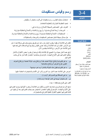 99|‫اﻟ‬ ‫ﻟﺪروس‬ ‫ﻧﻤﺎذج‬‫ﺮﻳﺎﺿﻴﺎت‬|‫اﻟﺮاﺑﻊ‬ ‫اﻟﺼﻒ‬‫اﻟﺘﻌﻠﻴﻢ‬ ‫هﻴﺌﺔ‬2005
‫ﻣﺴﺘﻘﻴﻤﺎت‬ ‫وﻗﻴﺎس‬ ‫رﺱﻢ‬
•‫ﻣﺴﺘﻘ‬ ‫رﺱﻢ‬ ‫و‬ ‫ﻟﻘﻴﺎس‬ ‫ﻣﺴﻄﺮة‬ ‫اﺱﺘﻌﻤﺎل‬‫ﻣﻴﻠﻠﻴﻤﺘﺮ‬ ‫أو‬ ‫ﺱﻨﺘﻴﻤﺘﺮ‬ ‫أﻗﺮب‬ ‫اﻟﻰ‬ ‫ﻴﻤﺎت‬.
•‫اﻟﻤﺘﻌﺎﻣﺪة‬ ‫واﻟﺨﻄﻮط‬ ‫اﻟﻤﺘﻮازیﺔ‬ ‫اﻟﺨﻄﻮط‬ ‫ﺗﺤﺪیﺪ‬.
•‫یﻠﻲ‬ ‫ﻣﺎ‬ ‫وزوایﺎ‬ ‫ﻷﺿﻼع‬ ‫اﻟﺒﺴﻴﻄﺔ‬ ‫اﻟﺨﺼﺎﺋﺺ‬ ‫ﻋﻠﻰ‬ ‫اﻟﺘﻌﺮف‬:
–‫اﻟﻤﺮﺑﻌﺎت‬:‫ﻣﺘﻮازیﺔ؛‬ ‫اﻟﻤﺘﻘﺎﺑﻠﺔ‬ ‫واﻷﺿﻼع‬ ،‫ﻗﺎﺋﻤﺔ‬ ‫زوایﺎ‬ ‫وأرﺑﻊ‬ ‫ﻣﺘﺴﺎویﺔ‬ ‫أﺿﻼع‬ ‫أرﺑﻌﺔ‬
–‫اﻟﻤﺴﺘﻄﻴﻼت‬:،‫ﻣﺘﺴﺎویﺔ‬ ‫اﻟﻤﺘﻘﺎﺑﻠﺔ‬ ‫اﻷﺿﻼع‬‫ﻣﺘﻮازیﺔ‬ ‫اﻟﻤﺘﻘﺎﺑﻠﺔ‬ ‫واﻷﺿﻼع‬ ‫ﻗﺎﺋﻤﺔ‬ ‫زوایﺎ‬ ‫أرﺑﻊ‬.
•‫واﻟﻤﺴﺘﻄﻴﻼت‬ ‫واﻟﻤﺮﺑﻌﺎت‬ ‫اﻟﻤﺴﺘﻘﻴﻤﺎت‬ ‫ﺥﺼﺎﺋﺺ‬ ‫ﺗﺸﻤﻞ‬ ‫ﺑﺴﻴﻄﺔ‬ ‫ﻣﺴﺎﺋﻞ‬ ‫ﺡﻞ‬.
‫ﺗﺒﻌﺪ‬ ‫ﻣﺴﺎﻓﺔ‬ ‫ﻋﻠﻰ‬ ‫یﺪهﻢ‬ ‫وﺿﻊ‬ ‫ﻃﺮیﻖ‬ ‫ﻋﻦ‬ ‫واﺡﺪ‬ ‫ﻣﺘﺮ‬ ‫ﻃﻮل‬ ‫ویﻘﺪروا‬ ‫یﻘﻔﻮا‬ ‫أن‬ ‫اﻟﺘﻼﻣﺬة‬ ‫إﻟﻰ‬ ‫اﻃﻠﺐ‬1‫ﻣﺘﺮ‬
‫اﻷرض‬ ‫ﻋﻦ‬.‫ﻓﻴﻬﺎ‬ ‫ﺗﺒﻌﺪ‬ ‫اﻟﺘﻲ‬ ‫اﻟﻤﺴﺎﻓﺎت‬ ‫ﻣﻊ‬ ‫ویﻘﺎرﻧﻬﺎ‬ ‫اﻟﻘﻴﺎس‬ ‫ﻋﺼﻰ‬ ‫یﺄﺥﺬ‬ ‫أن‬ ‫اﻟﺘﻼﻣﺬة‬ ‫أﺡﺪ‬ ‫ﻣﻦ‬ ‫اﻃﻠﺐ‬
‫اﻷرض‬ ‫ﻋﻦ‬ ‫اﻟﺘﻼﻣﺬة‬ ‫أیﺪي‬.‫دع‬‫اﻵن‬ ‫یﺠﻠﺴﻮن‬ ‫اﻟﺘﻼﻣﺬة‬.
‫اﻟﺠﻤﻴﻊ‬ ‫یﺮاﻩ‬ ‫ﺑﺤﻴﺚ‬ ‫اﻟﻤﺘﺮ‬ ‫ﻋﺼﺎ‬ ‫ارﻓﻊ‬.‫ﺑﺎﻷﻣﺘﺎر‬ ‫اﻷﻃﻮال‬ ‫ﺑﻌﺾ‬ ‫یﻘﺪروا‬ ‫أن‬ ‫ﺗﺮیﺪهﻢ‬ ‫ﺑﺄﻧﻚ‬ ‫ﻟﻠﺘﻼﻣﺬة‬ ‫ﻗﻞ‬
‫اﻟﺒﻴﻀﺎء‬ ‫اﻷﻟﻮاح‬ ‫ﻋﻠﻰ‬ ‫ﺗﻘﺪیﺮاﺗﻬﻢ‬ ‫ویﻜﺘﺒﻮا‬.‫ﻣﺘﺮ‬ ‫آﻠﻤﺔ‬ ‫اﺥﺘﺼﺎر‬ ‫یﺴﺘﺨﺪﻣﻮا‬ ‫ﺑﺄن‬ ‫ذآﺮهﻢ‬m‫ﺝﺎﻧﺐ‬ ‫اﻟﻰ‬
‫ﺗﻘﺪیﺮاﺗﻬﻢ‬.
‫س‬‫ﺑﺎ‬ ‫وإرﺗﻔﺎع‬ ‫هﺬﻩ؟‬ ‫اﻟﺼﻒ‬ ‫ﻏﺮﻓﺔ‬ ‫ﻹرﺗﻔﺎع‬ ‫ﺗﻘﺪیﺮآﻢ‬ ‫هﻮ‬ ‫ﻣﺎ‬‫اﻟﺤﺮف‬ ‫وإرﺗﻔﺎع‬ ‫اﻟﺼﻒ؟‬ ‫ﻏﺮﻓﺔ‬ ‫ب‬
‫ﻣﻨﺎﺿﺪآﻢ؟‬ ‫وإرﺗﻔﺎع‬ ‫اﻟﻌﺮض؟‬ ‫ﻟﻠﻮح‬ ‫اﻟﻌﻠﻮي‬
‫س‬‫ﻋﺮﺿﻬﺎ؟‬ ‫هﻮ‬ ‫وﻣﺎ‬ ‫ﺑﺎﻷﻣﺘﺎر؟‬ ‫اﻟﻐﺮﻓﺔ‬ ‫هﺬﻩ‬ ‫ﻟﻄﻮل‬ ‫ﺗﻘﺪیﺮآﻢ‬ ‫هﻮ‬ ‫ﻣﺎ‬
‫ﻋﻠﻴﻬﺎ‬ ‫اﻟﻤﻌﻠﻤﺔ‬ ‫ﺑﺎﻟﺴﻨﺘﻴﻤﺘﺮات‬ ‫اﻷﻗﺴﺎم‬ ‫اﻟﻰ‬ ‫وأﺵﺮ‬ ‫أﺥﺮى‬ ‫ﻣﺮة‬ ‫اﻟﻤﺘﺮ‬ ‫ﻋﺼﺎ‬ ‫اﻟﺘﻼﻣﺬة‬ ‫ﻋﻠﻰ‬ ‫اﻋﺮض‬.
‫س‬‫؟‬ ‫وﺁﺥﺮ‬ ‫ﻗﺴﻢ‬ ‫ﺑﻴﻦ‬ ‫اﻟﻤﺴﺎﻓﺔ‬ ‫هﻲ‬ ‫ﻣﺎ‬(1 cm)
‫س‬‫یﻮﺝ‬ ً‫ا‬‫ﺱﻨﺘﻴﻤﺘﺮ‬ ‫آﻢ‬‫اﻟﻮاﺣﺪ؟‬ ‫اﻟﻤﺘﺮ‬ ‫ﻓﻲ‬ ‫ﺪ‬(100 cm)
‫اﻟﻠﻮح‬ ‫ﻋﻠﻰ‬ ‫أآﺘﺐ‬1 m = 100 cm.
‫ﺗﻘﺪیﺮاﺗﻬﻢ‬ ‫ویﺪوﻧﻮا‬ ‫أﻃﻮاﻟﻬﺎ‬ ‫یﻘﺪروا‬ ‫أن‬ ‫اﻟﺘﻼﻣﺬة‬ ‫ﻣﻦ‬ ‫وأﻃﻠﺐ‬ ‫اﻻﺥﺮى‬ ‫ﺑﻌﺪ‬ ‫واﺡﺪة‬ ‫اﻟﻮرق‬ ‫ﺵﺮاﺋﺢ‬ ‫اﻵن‬ ‫ارﻓﻊ‬
‫اﻟﺒﻴﻀﺎء‬ ‫اﻷﻟﻮاح‬ ‫ﻋﻠﻰ‬.‫اﻟﺴﻨﺘﻴﻤﺘﺮ‬ ‫اﺥﺘﺼﺎر‬ ‫یﻜﺘﺒﻮا‬ ‫ﺑﺄن‬ ‫ذآﺮهﻢ‬cm‫ﺗﻘﺪیﺮاﺗﻬﻢ‬ ‫ﺑﺠﺎﻧﺐ‬.‫ﻣﻦ‬ ‫یﻨﺘﻬﻮا‬ ‫أن‬ ‫ﺑﻌﺪ‬
‫ﺗﻘﺪیﺮا‬ ‫آﺘﺎﺑﺔ‬‫ﺑﺎﻟﺴﻨﺘﻴﻤﺘﺮات‬ ‫ﻟﻠﺸﺮاﺋﺢ‬ ‫اﻟﻔﻌﻠﻴﺔ‬ ‫اﻷﻃﻮال‬ ‫أﻋﻄﻬﻢ‬ ‫ﺗﻬﻢ‬.
4-3
‫اﻷهﺪاف‬
‫اﻟﺒﺪاﻳﺔ‬ ‫ﻧﺸﺎط‬
‫اﻟﻤﻔﺮدات‬
‫ﻃﻮل‬
‫إرﺕﻔﺎع‬
‫ﻋﺮض‬
‫ﺕﻘﺪﻳﺮ‬
‫ﻡﺘﺮ‬(m)
‫ﺱﻨﺘﻴﻤﺘﺮ‬(cm)
‫اﻟﻤﺼﺎدر‬
‫وﻡﻌﻠﻢ‬ ً‫ا‬‫ﻡﺘﺮ‬ ‫ﻃﻮﻟﻪ‬ ‫ﻗﻴﺎس‬ ‫ﻋﺼﺎ‬
‫ﺑﺎﻟﺴﻨﺘﻴﻤﺘﺮات‬cm
‫ﺹﻐﻴﺮة‬ ‫ﺑﻴﻀﺎء‬ ‫أﻟﻮاح‬
‫أ‬ ‫ﺕﺘﺮاوح‬ ‫ﺵﺮاﺉﺢ‬ ‫ﺱﺖ‬‫ﻡﺎ‬ ‫ﻃﻮاﻟﻬﺎ‬
‫ﺑﻴﻦ‬cm5‫و‬ ‫ﺱﻢ‬30 cm
‫ﺑﺎهﺘﺔ‬ ‫ﺑﺨﻄﻮط‬ ‫أﻃﻮاﻟﻬﺎ‬ ‫ﻡﻌﻠﻤﺔ‬
 