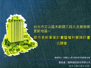 台北市文山區木新路三段九五巷南側
更新地區－
都市更新事業計畫暨權利變換計畫
實施者：國泰建設股份有限公司
九十二年八月十三日
簡報單位：財團法人都市更新研究發展基金會
公聽會
 