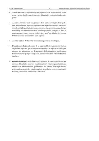 © FUOC • P09/80548/00295 18 Estimulación cognitiva y rehabilitación neuropsicológica del lenguaje
• Afasiasemántica: alteración de la comprensión de palabras tanto orales
como escritas. Pueden existir mayores dificultades en determinadas cate-
gorías.
• Anomia: dificultad en la recuperación de la forma fonológica de las pala-
bras, aún habiendo llegado al significado de la palabra. Produce un discur-
so entrecortado por falta de vocablo, con un habla espontánea pobre en
nombres y una alta frecuencia de circunloquios (por ejemplo sí, esto es
una cosa para... para... ponerse en los... los... aquí y señala los pies porque
todo esto lo dice para referirse a un zapato).
• Anomiaaniveldefonema: presencia de parafasias fonológicas.
• Dislexiasuperficial: alteración de la capacidad lectora, con mejor lectura
de palabras regulares que de irregulares. Presencia de regularizaciones (por
ejemplo leer güisante en vez de guisante). Dificultades con los términos
homófonos (por ejemplo vaca y baca). Disminución de la velocidad lectora
(silabeo).
• Dislexiafonológica:alteración de la capacidad lectora, caracterizada por
mayores dificultades para leer pseudopalabras y palabras poco familiares.
Presencia de lexicalizaciones (por ejemplo leer ventana ante la palabra es-
crita vandona) y ante las pseudopalabras se producen errores como susti-
tuciones, omisiones, inversiones o adiciones.
 
