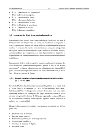 © FUOC • P09/80548/00295 21 Estimulación cognitiva y rehabilitación neuropsicológica del lenguaje
• ÍTEM 11: Denominación verbo-verbal.
• ÍTEM 12: Evocación categorial.
• ÍTEM 13: Comprensión verbal.
• ÍTEM 14: Lectura-verbalización.
• ÍTEM 15: Comprensión lectora.
• ÍTEM 16: Mecánica de la escritura.
• ÍTEM 17: Escritura al dictado.
• ÍTEM 18: Escritura espontánea.
3.2. La evaluación desde la metodología cognitiva
Comienza con una primera observación en la que se construyen una serie de
hipótesis sobre las dificultades y sus causas. En función de las sospechas se
seleccionan diversas pruebas, incluso se elaboran pruebas específicas para el
sujeto si es necesario. Tal y como hemos comentado antes, este enfoque trata
de explicar los síntomas basándose en el procesamiento lingüístico normal y
determinando en qué componentes de todo el procesamiento lingüístico se
haya la lesión. De esta manera identifica el mecanismo dañado que debe ser
rehabilitado.
La evaluación desde el modelo cognitivo requiere mucha experiencia y un alto
conocimiento del procesamiento lingüístico, ya que se trata de un trabajo
detectivesco. La batería más comúnmente utilizada para tal fin es el EPLA,
junto con otra serie de pruebas como el test de vocabulario Boston, el Token
Test y diferentes pruebas de fluidez.
3.2.1. Batería para la evaluación del procesamiento lingüístico
en la afasia: EPLA
La batería EPLA (evaluación del procesamiento lingüístico en la afasia; Valle
y Cuetos, 1995) es la traducción del PALPA de Max Coltheart, Janice Kay y
Ruth Lesser (1992) y evalúa procesos léxicos y de oración. Cada tarea ofrece
la media y la desviación típica para cada grupo normativo, lo que facilita la
correcta interpretación. Consta de 58 tareas, organizadas en cuatro bloques,
de las que se seleccionan los ítems según las hipótesis previas, ya que no se
aplica el test en su totalidad.
Bloque1: Procesamiento fonológico (percepción y reconocimiento del len-
guaje oral)
• Discriminación de fonemas.
• Decisión léxica auditiva.
• Repetición de palabras, no palabras y oraciones.
• Segmentación fonológica.
• Amplitud de memoria de dígitos.
• Juicios de ritmo.
 