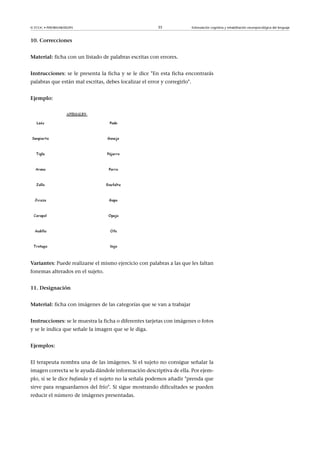 © FUOC • P09/80548/00295 35 Estimulación cognitiva y rehabilitación neuropsicológica del lenguaje
10.Correcciones
Material: ficha con un listado de palabras escritas con errores.
Instrucciones: se le presenta la ficha y se le dice En esta ficha encontrarás
palabras que están mal escritas, debes localizar el error y corregirlo.
Ejemplo:
Variantes: Puede realizarse el mismo ejercicio con palabras a las que les faltan
fonemas alterados en el sujeto.
11.Designación
Material: ficha con imágenes de las categorías que se van a trabajar
Instrucciones: se le muestra la ficha o diferentes tarjetas con imágenes o fotos
y se le indica que señale la imagen que se le diga.
Ejemplos:
El terapeuta nombra una de las imágenes. Si el sujeto no consigue señalar la
imagen correcta se le ayuda dándole información descriptiva de ella. Por ejem-
plo, si se le dice bufanda y el sujeto no la señala podemos añadir prenda que
sirve para resguardarnos del frío. Si sigue mostrando dificultades se pueden
reducir el número de imágenes presentadas.
 