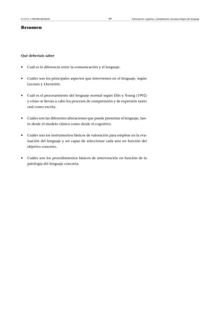 © FUOC • P09/80548/00295 49 Estimulación cognitiva y rehabilitación neuropsicológica del lenguaje
Resumen
Quédeberíaissaber
• Cuál es la diferencia entre la comunicación y el lenguaje.
• Cuáles son los principales aspectos que intervienen en el lenguaje, según
Lecours y Lhermitte.
• Cuál es el procesamiento del lenguaje normal según Ellis y Young (1992)
y cómo se llevan a cabo los procesos de comprensión y de expresión tanto
oral como escrita.
• Cuáles son las diferentes alteraciones que puede presentar el lenguaje, tan-
to desde el modelo clásico como desde el cognitivo.
• Cuáles son los instrumentos básicos de valoración para emplear en la eva-
luación del lenguaje y ser capaz de seleccionar cada uno en función del
objetivo concreto.
• Cuáles son los procedimientos básicos de intervención en función de la
patología del lenguaje concreta.
 