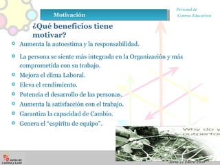 ¿Qué beneficios tiene motivar? Aumenta la autoestima y la responsabilidad. La persona se siente más integrada en la Organización y más comprometida con su trabajo. Mejora el clima Laboral. Eleva el rendimiento. Potencia el desarrollo de las personas. Aumenta la satisfacción con el trabajo. Garantiza la capacidad de Cambio. Genera el “espíritu de equipo”. Motivación  