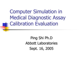Computer Simulation in
Medical Diagnostic Assay
Calibration Evaluation
Ping Shi Ph.D
Abbott Laboratories
Sept. 16, 2005
 