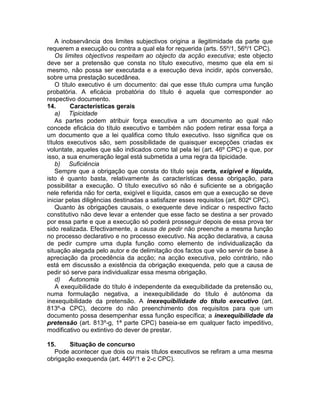 A inobservância dos limites subjectivos origina a ilegitimidade da parte que
requerem a execução ou contra a qual ela for requerida (arts. 55º/1, 56º/1 CPC).
Os limites objectivos respeitam ao objecto da acção executiva; este objecto
deve ser a pretensão que consta no título executivo, mesmo que ela em si
mesmo, não possa ser executada e a execução deva incidir, após conversão,
sobre uma prestação sucedânea.
O título executivo é um documento: dai que esse título cumpra uma função
probatória. A eficácia probatória do título é aquela que corresponder ao
respectivo documento.
14. Características gerais
a) Tipicidade
As partes podem atribuir força executiva a um documento ao qual não
concede eficácia do título executivo e também não podem retirar essa força a
um documento que a lei qualifica como título executivo. Isso significa que os
títulos executivos são, sem possibilidade de quaisquer excepções criadas ex
voluntate, aqueles que são indicados como tal pela lei (art. 46º CPC) e que, por
isso, a sua enumeração legal está submetida a uma regra da tipicidade.
b) Suficiência
Sempre que a obrigação que consta do título seja certa, exigível e líquida,
isto é quanto basta, relativamente às características dessa obrigação, para
possibilitar a execução. O título executivo só não é suficiente se a obrigação
nele referida não for certa, exigível e líquida, casos em que a execução se deve
iniciar pelas diligências destinadas a satisfazer esses requisitos (art. 802º CPC).
Quanto às obrigações causais, o exequente deve indicar o respectivo facto
constitutivo não deve levar a entender que esse facto se destina a ser provado
por essa parte e que a execução só poderá prosseguir depois de essa prova ter
sido realizada. Efectivamente, a causa de pedir não preenche a mesma função
no processo declarativo e no processo executivo. Na acção declarativa, a causa
de pedir cumpre uma dupla função como elemento de individualização da
situação alegada pelo autor e de delimitação dos factos que vão servir de base à
apreciação da procedência da acção; na acção executiva, pelo contrário, não
está em discussão a existência da obrigação exequenda, pelo que a causa de
pedir só serve para individualizar essa mesma obrigação.
d) Autonomia
A exequibilidade do título é independente da exequibilidade da pretensão ou,
numa formulação negativa, a inexequibilidade do título é autónoma da
inexequibilidade da pretensão. A inexequibilidade do título executivo (art.
813º-a CPC), decorre do não preenchimento dos requisitos para que um
documento possa desempenhar essa função específica; a inexequibilidade da
pretensão (art. 813º-g, 1ª parte CPC) baseia-se em qualquer facto impeditivo,
modificativo ou extintivo do dever de prestar.
15. Situação de concurso
Pode acontecer que dois ou mais títulos executivos se refiram a uma mesma
obrigação exequenda (art. 449º/1 e 2-c CPC).
 