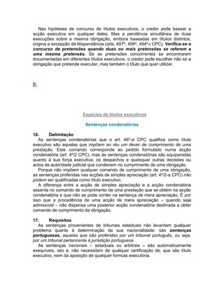 Nas hipóteses de concurso de títulos executivos, o credor pode basear a
acção executiva em qualquer deles. Mas a pendência simultânea de duas
execuções sobre a mesma obrigação, embora baseadas em títulos distintos,
origina a excepção de litispendência (arts. 497º, 498º, 494º-i CPC). Verifica-se o
concurso de pretensões quando duas ou mais pretensões se referem a
uma mesma pretensão. Se as pretensões concorrentes se encontrarem
documentadas em diferentes títulos executivos, o credor pode escolher não só a
obrigação que pretende executar, mas também o título que quer utilizar.
B:
Espécies de títulos executivos
Sentenças condenatórias
16. Delimitação
As sentenças condenatórias que o art. 46º-a CPC qualifica como título
executivo são aquelas que impõem ao réu um dever de cumprimento de uma
prestação. Este comando corresponde ao pedido formulado numa acção
condenatória (art. 4º/2 CPC), mas às sentenças condenatórias são equiparadas
quanto à sua força executiva, os despachos e quaisquer outras decisões ou
actos de autoridade judicial que condenem no cumprimento de uma obrigação.
Porque não impõem qualquer comando de cumprimento de uma obrigação,
as sentenças proferidas nas acções de simples apreciação (art. 4º/2-a CPC) não
podem ser qualificadas como título executivo.
A diferença entre a acção de simples apreciação e a acção condenatória
assenta no comando de cumprimento de uma prestação que se obtém na acção
condenatória e que não se pode conter na sentença de mera apreciação. É por
isso que a procedência de uma acção de mera apreciação – quando seja
admissível – não dispensa uma posterior acção condenatória destinada a obter
comando de cumprimento da obrigação.
17. Requisitos
As sentenças provenientes de tribunais estaduais não levantam qualquer
problema quanto à determinação da sua nacionalidade: são sentenças
portuguesas, aquelas que são proferidas por um tribunal português, ou seja,
por um tribunal pertencente à jurisdição portuguesa.
As sentenças nacionais – estaduais ou arbitrais – são automaticamente
exequíveis, isto é, não necessitam de qualquer certificação de, que são título
executivo, nem da aposição de qualquer formula executória.
 